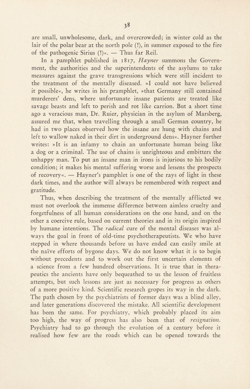 3» are small, unwholesome, dark, and overcrowded; in winter cold as the lair of the polar bear at the north pole (!), in summer exposed to the fire of the pathogenic Sirius (!)«. — Thus far Reil. In a pamphlet published in 1817, Hayner summons the Govern¬ ment, the authorities and the superintendents of the asylums to take measures against the grave transgressions which were still incident to the treatment of the mentally diseased. »I could not have believed it possible«, he writes in his pramphlet, »that Germany still contained murderers’ dens, where unfortunate insane patients are treated like savage beasts and left to perish and rot like carrion. But a short time ago a veracious man, Dr. Ruier, physician in the asylum of Marsberg, assured me that, when travelling through a small German country, he had in two places observed how the insane are hung with chains and left to wallow naked in their dirt in underground dens«. Hayner further writes: »It is an infamy to chain an unfortunate human being like a dog or a criminal. The use of chains is unrighteous and embitters the unhappy man. To put an insane man in irons is injurious to his bodily condition; it makes his mental suffering worse and lessens the prospects of recovery«. — Hayner’s pamphlet is one of the rays of light in these dark times, and the author will always be remembered with respect and gratitude. Thus, when describing the treatment of the mentally afflicted we must not overlook the immense difference between aimless cruelty and forgetfulness of all human considerations on the one hand, and on the other a coercive rule, based on current theories and in its origin inspired by humane intentions. The radical cure of the mental diseases was al¬ ways the goal in front of old-time psychotherapeutists. We who have stepped in where thousands before us have ended can easily smile at the naive efforts of bygone days. We do not know what it is to begin without precedents and to work out the first uncertain elements of a science from a few hundred observations. It is true that in thera¬ peutics the ancients have only bequeathed to us the lesson of fruitless attempts, but such lessons are just as necessary for progress as others of a more positive kind. Scientific research gropes its way in the dark. The path chosen by the psychiatrists of former days was a blind alley, and later generations discovered the mistake. All scientific development has been the same. For psychiatry, which probably placed its aim too high, the way of progress has also been that of resignation. Psychiatry had to go through the evolution of a century before it realised how few are the roads which can be opened towards the