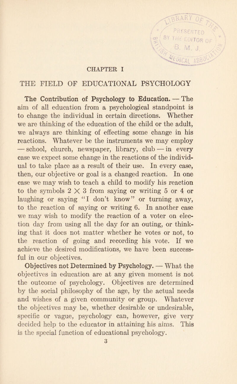 CHAPTER I ]-Jr: i-'Q cy re THE FIELD OF EDUCATIONAL PSYCHOLOGY The Contribution of Psychology to Education. — The aim of all education from a psychological standpoint is to change the individual in certain directions. Whether we are thinking of the education of the child or the adult, we always are thinking of effecting some change in his reactions. Whatever be the instruments we may employ — school, church, newspaper, library, club — in every case we expect some change in the reactions of the individ¬ ual to take place as a result of their use. In every case, then, our objective or goal is a changed reaction. In one case we may wish to teach a child to modify his reaction to the symbols 2X3 from saying or writing 5 or 4 or laughing or saying “I don’t know” or turning away, to the reaction of saying or writing 6. In another case we may wish to modify the reaction of a voter on elec¬ tion day from using all the day for an outing, or think¬ ing that it does not matter whether he votes or not, to the reaction of going and recording his vote. If we achieve the desired modifications, we have been success¬ ful in our objectives. Objectives not Determined by Psychology. — What the objectives in education are at any given moment is not the outcome of psychology. Objectives are determined by the social philosophy of the age, by the actual needs and wishes of a given community or group. Whatever the objectives may be, whether desirable or undesirable, specific or vague, psychology can, however, give very decided help to the educator in attaining his aims. This is the special function of educational psychology.