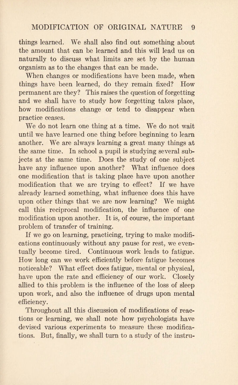 things learned. We shall also find out something about the amount that can be learned and this will lead us on naturally to discuss what limits are set by the human organism as to the changes that can be made. When changes or modifications have been made, when things have been learned, do they remain fixed? How permanent are they? This raises the question of forgetting and we shall have to study how forgetting takes place, how modifications change or tend to disappear when practice ceases. We do not learn one thing at a time. We do not wait until we have learned one thing before beginning to learn another. We are always learning a great many things at the same time. In school a pupil is studying several sub¬ jects at the same time. Does the study of one subject have any influence upon another? What influence does one modification that is taking place have upon another modification that we are trying to effect? If we have already learned something, what influence does this have upon other things that we are now learning? We might call this reciprocal modification, the influence of one modification upon another. It is, of course, the important problem of transfer of training. If we go on learning, practicing, trying to make modifi¬ cations continuously without any pause for rest, we even¬ tually become tired. Continuous work leads to fatigue. How long can we work efficiently before fatigue becomes noticeable? What effect does fatigue, mental or physical, have upon the rate and efficiency of our work. Closely allied to this problem is the influence of the loss of sleep upon work, and also the influence of drugs upon mental efficiency. Throughout all this discussion of modifications of reac¬ tions or learning, we shall note how psychologists have devised various experiments to measure these modifica¬ tions. But, finally, we shall turn to a study of the instru-