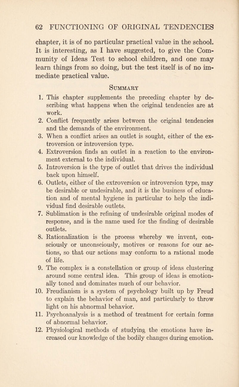 chapter, it is of no particular practical value in the school. It is interesting, as I have suggested, to give the Com¬ munity of Ideas Test to school children, and one may learn things from so doing, but the test itself is of no im¬ mediate practical value. Summary 1. This chapter supplements the preceding chapter by de¬ scribing what happens when the original tendencies are at work. 2. Conflict frequently arises between the original tendencies and the demands of the environment. 3. When a conflict arises an outlet is sought, either of the ex¬ troversion or introversion type. 4. Extroversion finds an outlet in a reaction to the environ¬ ment external to the individual. 5. Introversion is the type of outlet that drives the individual back upon himself. 6. Outlets, either of the extroversion or introversion type, may be desirable or undesirable, and it is the business of educa¬ tion and of mental hygiene in particular to help the indi¬ vidual find desirable outlets. 7. Sublimation is the refining of undesirable original modes of response, and is the name used for the finding of desirable outlets. 8. Rationalization is the process whereby we invent, con¬ sciously or unconsciously, motives or reasons for our ac¬ tions, so that our actions may conform to a rational mode of life. 9. The complex is a constellation or group of ideas clustering around some central idea. This group of ideas is emotion¬ ally toned and dominates much of our behavior. 10. Freudianism is a system of psychology built up by Freud to explain the behavior of man, and particularly to throw light on his abnormal behavior. 11. Psychoanalysis is a method of treatment for certain forms of abnormal behavior. 12. Physiological methods of studying the emotions have in¬ creased our knowledge of the bodily changes during emotion.