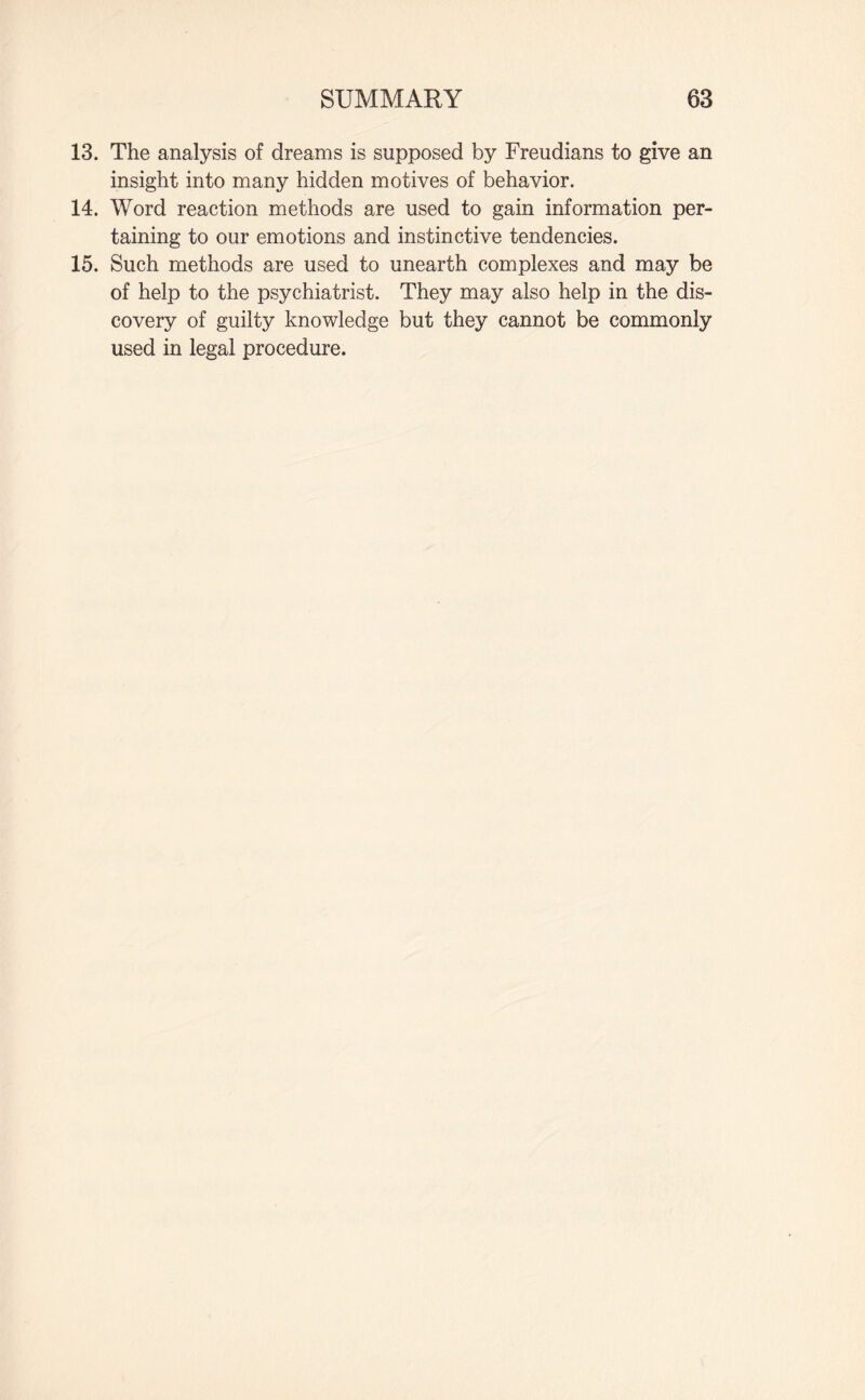13. The analysis of dreams is supposed by Freudians to give an insight into many hidden motives of behavior. 14. Word reaction methods are used to gain information per¬ taining to our emotions and instinctive tendencies. 15. Such methods are used to unearth complexes and may be of help to the psychiatrist. They may also help in the dis¬ covery of guilty knowledge but they cannot be commonly used in legal procedure.