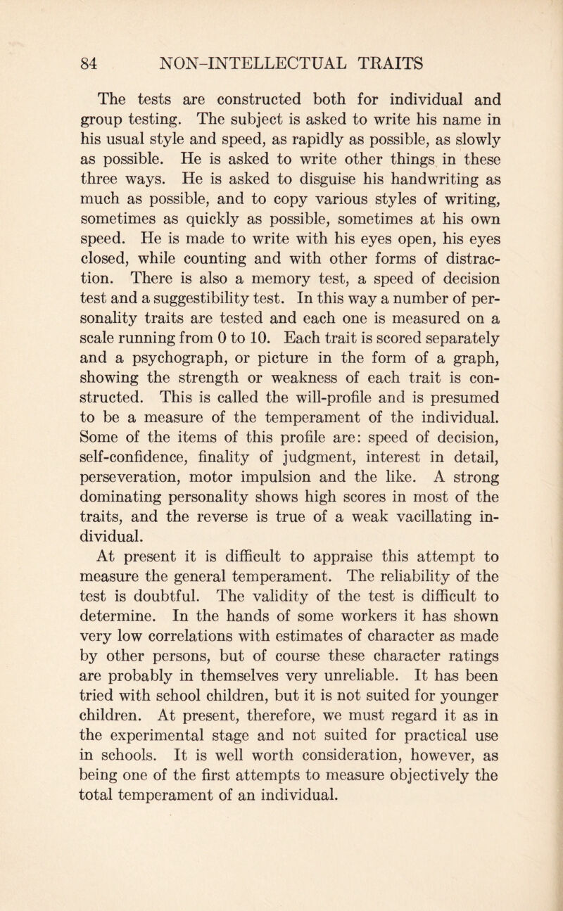 The tests are constructed both for individual and group testing. The subject is asked to write his name in his usual style and speed, as rapidly as possible, as slowly as possible. He is asked to write other things in these three ways. He is asked to disguise his handwriting as much as possible, and to copy various styles of writing, sometimes as quickly as possible, sometimes at his own speed. He is made to write with his eyes open, his eyes closed, while counting and with other forms of distrac¬ tion. There is also a memory test, a speed of decision test and a suggestibility test. In this way a number of per¬ sonality traits are tested and each one is measured on a scale running from 0 to 10. Each trait is scored separately and a psychograph, or picture in the form of a graph, showing the strength or weakness of each trait is con¬ structed. This is called the will-profile and is presumed to be a measure of the temperament of the individual. Some of the items of this profile are: speed of decision, self-confidence, finality of judgment, interest in detail, perseveration, motor impulsion and the like. A strong dominating personality shows high scores in most of the traits, and the reverse is true of a weak vacillating in¬ dividual. At present it is difficult to appraise this attempt to measure the general temperament. The reliability of the test is doubtful. The validity of the test is difficult to determine. In the hands of some workers it has shown very low correlations with estimates of character as made by other persons, but of course these character ratings are probably in themselves very unreliable. It has been tried with school children, but it is not suited for younger children. At present, therefore, we must regard it as in the experimental stage and not suited for practical use in schools. It is well worth consideration, however, as being one of the first attempts to measure objectively the total temperament of an individual.