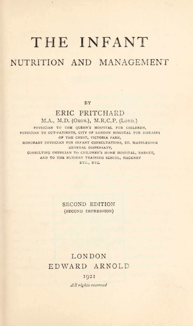 THE INFANT NUTRITION AND MANAGEMENT BY ERIC PRITCHARD M.A., M.D. (Oxon,), M.R.C.P. (Lond.) PHYSICIAN TO THE QUEEN’S HOSPITAL FOR CHILDREN, PHYSICIAN TO OUT-PATIENTS, CITY OF LONDON HOSPITAL FOR DISEASES OF THE CHEST, VICTORIA PARK, HONORARY PHYSICIAN FOR INFANT CONSULTATIONS, ST. MARYLEBONE GENERAL DISPENSARY, CONSULTING PHYSICIAN TO CHILDREN’S HOME HOSPITAL, BARNET, AND TO THE NURSERY TRAINING SCHCOL, HACKNEY ETC., ETC. SECOND EDITION (second impression) LONDON EDWARD ARNOLD 1921 A ll rights reserved