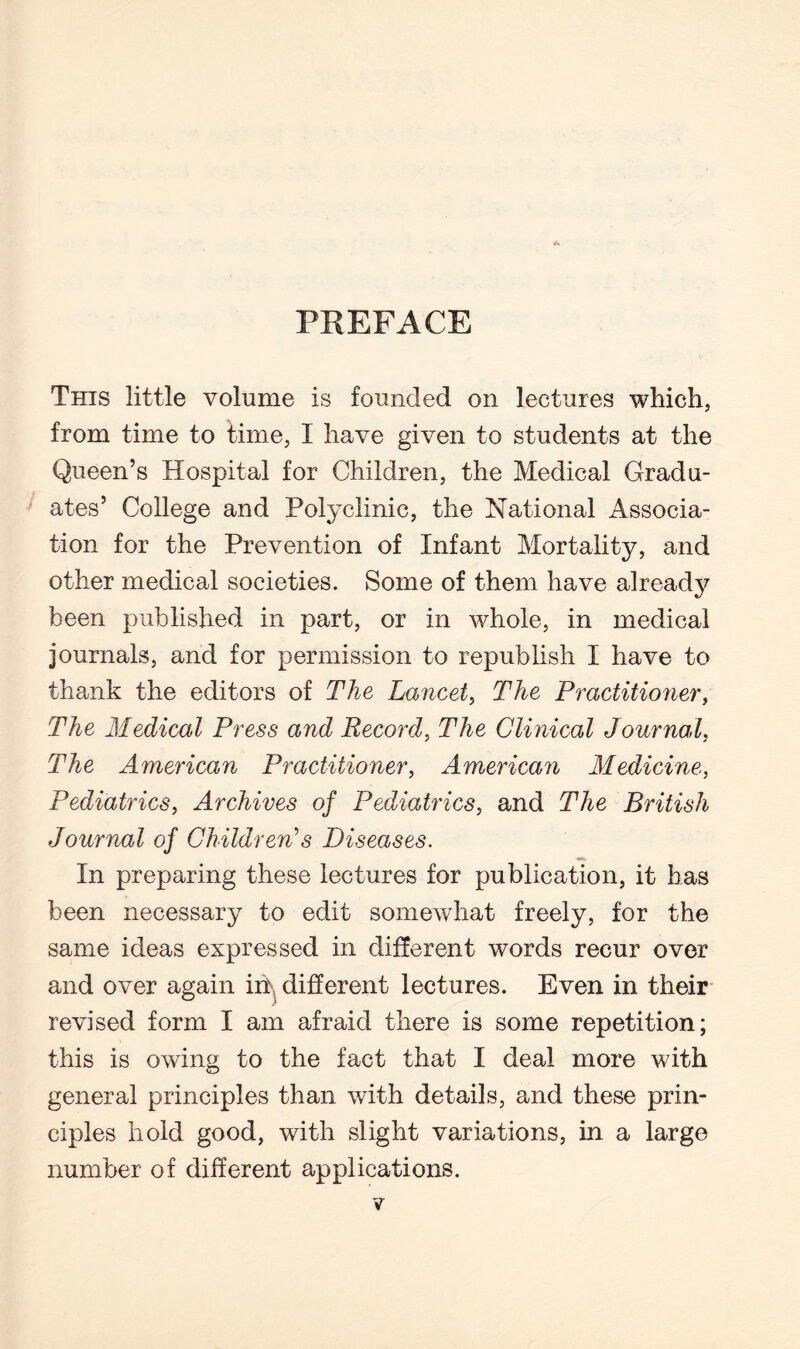 PREFACE This little volume is founded on lectures which, from time to time, I have given to students at the Queen’s Hospital for Children, the Medical Gradu¬ ates’ College and Polyclinic, the National Associa¬ tion for the Prevention of Infant Mortality, and other medical societies. Some of them have already been published in part, or in whole, in medical journals, and for permission to republish I have to thank the editors of The Lancet, The Practitioner, The Medical Press and Record, The Clinical Journal, The American Practitioner, American Medicine, Pediatrics, Archives of Pediatrics, and The British Journal of Children’s Diseases. In preparing these lectures for publication, it has been necessary to edit somewhat freely, for the same ideas expressed in different words recur over and over again in\ different lectures. Even in their revised form I am afraid there is some repetition; this is owing to the fact that I deal more with general principles than with details, and these prin¬ ciples hold good, with slight variations, in a large number of different applications.