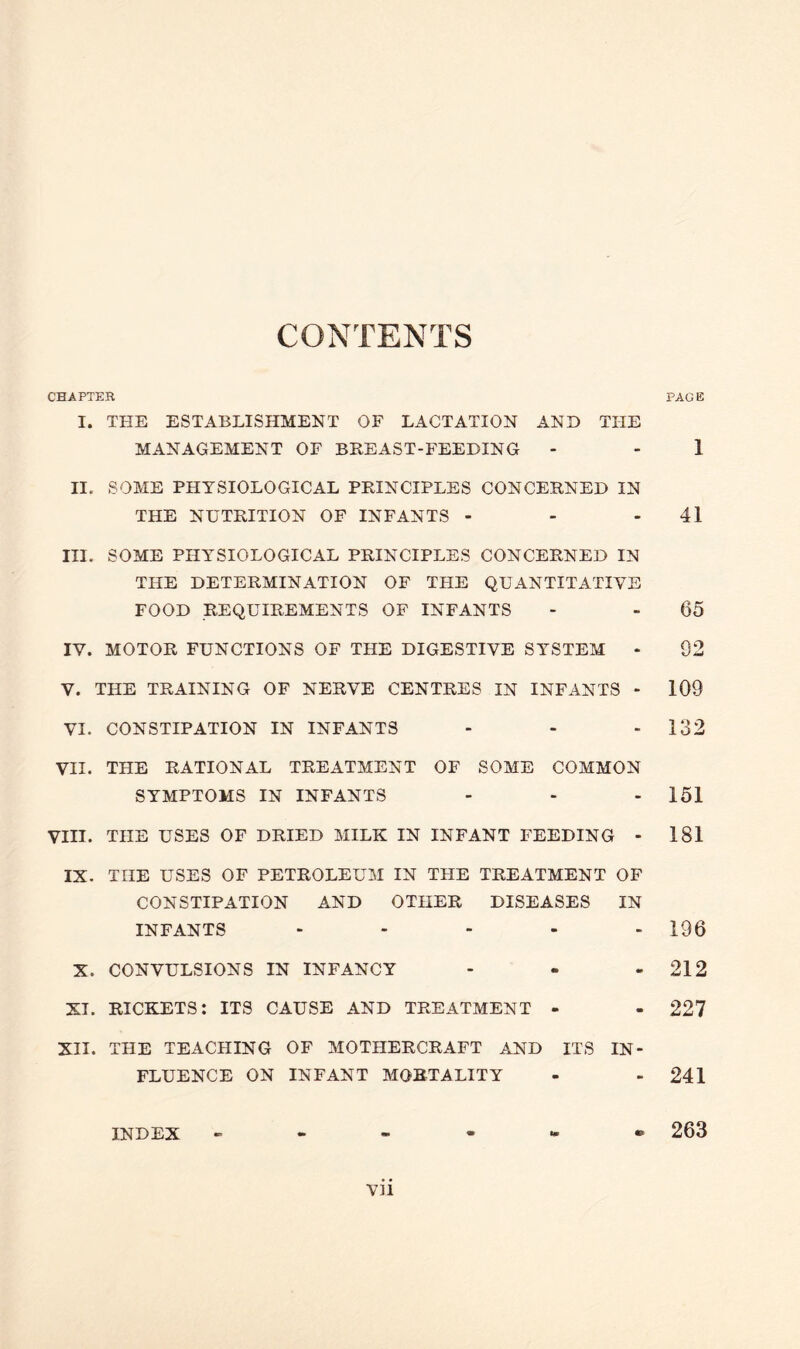 CONTENTS CHAPTER PAGE I. THE ESTABLISHMENT OF LACTATION AND THE MANAGEMENT OF BREAST-FEEDING - - 1 II. SOME PHYSIOLOGICAL PRINCIPLES CONCERNED IN THE NUTRITION OF INFANTS - - 41 III. SOME PHYSIOLOGICAL PRINCIPLES CONCERNED IN THE DETERMINATION OF THE QUANTITATIVE FOOD REQUIREMENTS OF INFANTS - - 65 IV. MOTOR FUNCTIONS OF THE DIGESTIVE SYSTEM - 92 V. THE TRAINING OF NERVE CENTRES IN INFANTS - 109 VI. CONSTIPATION IN INFANTS - - - 132 VII. THE RATIONAL TREATMENT OF SOME COMMON SYMPTOMS IN INFANTS - - - 151 VIII. THE USES OF DRIED MILK IN INFANT FEEDING - 181 IX. THE USES OF PETROLEUM IN THE TREATMENT OF CONSTIPATION AND OTHER DISEASES IN INFANTS - 196 X. CONVULSIONS IN INFANCY - - - 212 XI. RICKETS: ITS CAUSE AND TREATMENT - - 227 XII. THE TEACHING OF MOTHERCRAFT AND ITS IN¬ FLUENCE ON INFANT MORTALITY - - 241 INDEX 263