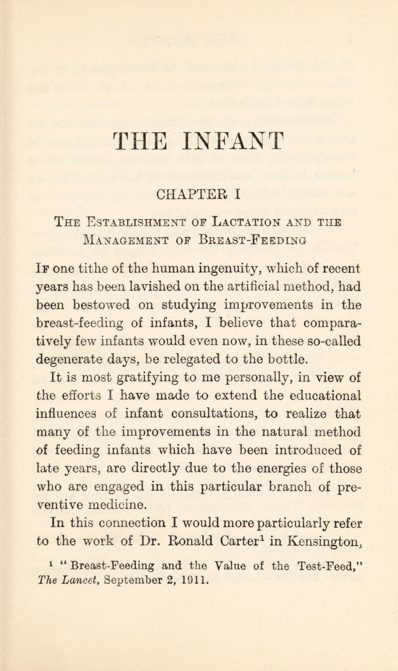 CHAPTER I The Establishment op Lactation and the Management op Breast-Feeding Ip one tithe of the human ingenuity, which of recent years has been lavished on the artificial method, had been bestowed on studying improvements in the breast-feeding of infants, I believe that compara¬ tively few infants would even now, in these so-called degenerate days, be relegated to the bottle. It is most gratifying to me personally, in view of the efforts I have made to extend the educational influences of infant consultations, to realize that many of the improvements in the natural method of feeding infants which have been introduced of late years, are directly due to the energies of those who are engaged in this particular branch of pre¬ ventive medicine. In this connection I would more particularly refer to the work of Dr. Ronald Carter1 in Kensington, 1 “ Breast-Feeding and the Value of the Test-Feed,” The Lancet, September 2, 1911.