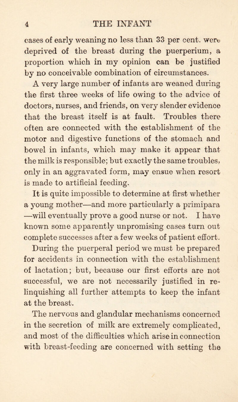 cases of early weaning no less than 33 per cent, wert deprived of the breast during the puerperium, a proportion which in my opinion can be justified by no conceivable combination of circumstances. A very large number of infants are weaned during the first three weeks of life owing to the advice of doctors, nurses, and friends, on very slender evidence that the breast itself is at fault. Troubles there often are connected with the establishment of the motor and digestive functions of the stomach and bowel in infants, which may make it appear that the milk is responsible; but exactly the same troubles, only in an aggravated form, may ensue when resort is made to artificial feeding. It is quite impossible to determine at first whether a young mother—and more particularly a primipara —will eventually prove a good nurse or not. I have known some apparently unpromising cases turn out complete successes after a few weeks of patient effort. During the puerperal period we must be prepared for accidents in connection with the establishment of lactation; but, because our first efforts are not successful, we are not necessarily justified in re¬ linquishing all further attempts to keep the infant at the breast. The nervous and glandular mechanisms concerned in the secretion of milk are extremely complicated, and most of the difficulties which arise in connection with breast-feeding are concerned with setting the