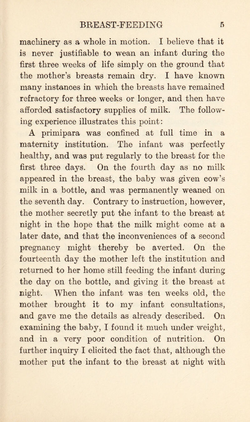 machinery as a whole in motion. I believe tbat it is never justifiable to wean an infant during the first three weeks of life simply on the ground that the mother’s breasts remain dry. I have known many instances in which the breasts have remained refractory for three weeks or longer, and then have afforded satisfactory supplies of milk. The follow¬ ing experience illustrates this point: A primipara was confined at full time in a maternity institution. The infant was perfectly healthy, and was put regularly to the breast for the first three days. On the fourth day as no milk appeared in the breast, the baby was given cow’s milk in a bottle, and was permanently weaned on the seventh day. Contrary to instruction, however, the mother secretly put the infant to the breast at night in the hope that the milk might come at a later date, and that the inconveniences of a second pregnancy might thereby be averted. On the fourteenth day the mother left the institution and returned to her home still feeding the infant during the day on the bottle, and giving it the breast at night. When the infant was ten weeks old, the mother brought it to my infant consultations, and gave me the details as already described. On examining the baby, I found it much under weight, and in a very poor condition of nutrition. On further inquiry I elicited the fact that, although the mother put the infant to the breast at night with