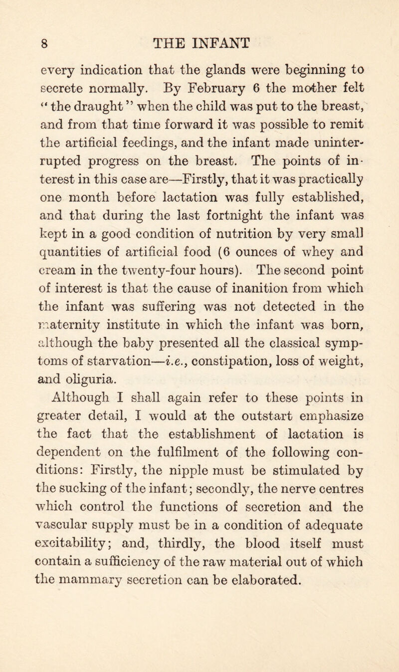 every indication that the glands were beginning to secrete normally. By February 6 the mother felt “ the draught ” when the child was put to the breast, and from that time forward it was possible to remit the artificial feedings, and the infant made uninter¬ rupted progress on the breast. The points of in¬ terest in this case are—Firstly, that it was practically one month before lactation was fully established, and that during the last fortnight the infant was kept in a good condition of nutrition by very small quantities of artificial food (6 ounces of whey and cream in the twenty-four hours). The second point of interest is that the cause of inanition from which the infant was suffering was not detected in the maternity institute in which the infant was born, although the baby presented all the classical symp¬ toms of starvation—i.e.f constipation, loss of weight, and oliguria. Although I shall again refer to these points in greater detail, I would at the outstart emphasize the fact that the establishment of lactation is dependent on the fulfilment of the following con¬ ditions: Firstly, the nipple must be stimulated by the sucking of the infant; secondly, the nerve centres which control the functions of secretion and the vascular supply must be in a condition of adequate excitability; and, thirdly, the blood itself must contain a sufficiency of the raw material out of which the mammary secretion can be elaborated.