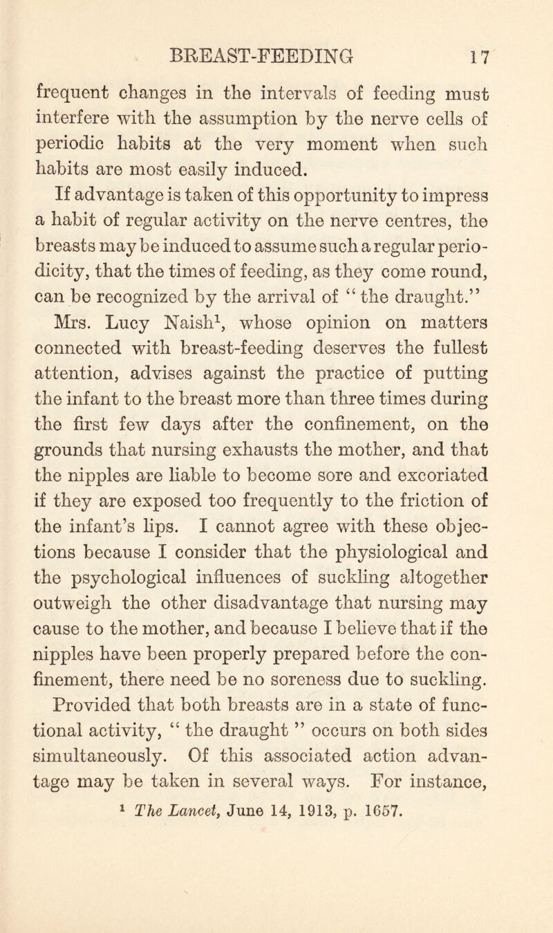 frequent changes in the intervals of feeding must interfere with the assumption by the nerve cells of periodic habits at the very moment when such habits are most easily induced. If advantage is taken of this opportunity to impress a habit of regular activity on the nerve centres, the breasts may be induced to assume such a regular perio¬ dicity, that the times of feeding, as they come round, can be recognized by the arrival of “ the draught.” Mrs. Lucy Maish1, whose opinion on matters connected with breast-feeding deserves the fullest attention, advises against the practice of putting the infant to the breast more than three times during the first few days after the confinement, on the grounds that nursing exhausts the mother, and that the nipples are liable to become sore and excoriated if they are exposed too frequently to the friction of the infant’s lips. I cannot agree with these objec¬ tions because I consider that the physiological and the psychological influences of suckling altogether outweigh the other disadvantage that nursing may cause to the mother, and because I believe that if the nipples have been properly prepared before the con¬ finement, there need be no soreness due to suckling. Provided that both breasts are in a state of func¬ tional activity, “ the draught ” occurs on both sides simultaneously. Of this associated action advan¬ tage may be taken in several ways. For instance, 1 The Lancet, June 14, 1913, p. 1657.