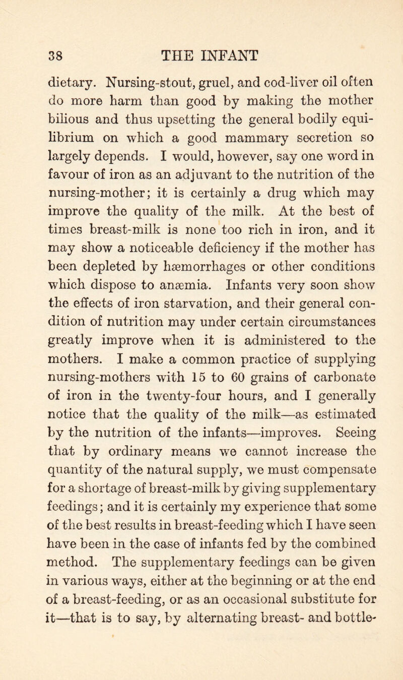 dietary. Nursing-stout, gruel, and cod-liver oil often do more harm than good by making the mother bilious and thus upsetting the general bodily equi¬ librium on which a good mammary secretion so largely depends. I would, however, say one word in favour of iron as an adjuvant to the nutrition of the nursing-mother; it is certainly a drug which may improve the quality of the milk. At the best of times breast-milk is none too rich in iron, and it may show a noticeable deficiency if the mother has been depleted by haemorrhages or other conditions which dispose to anaemia. Infants very soon show the effects of iron starvation, and their general con¬ dition of nutrition may under certain circumstances greatly improve when it is administered to the mothers. I make a common practice of supplying nursing-mothers with 15 to 60 grains of carbonate of iron in the twenty-four hours, and I generally notice that the quality of the milk—as estimated by the nutrition of the infants—improves. Seeing that by ordinary means we cannot increase the quantity of the natural supply, we must compensate for a shortage of breast-milk by giving supplementary feedings; and it is certainly my experience that some of the best results in breast-feeding which I have seen have been in the case of infants fed by the combined method. The supplementary feedings can be given in various ways, either at the beginning or at the end of a breast-feeding, or as an occasional substitute for it—that is to say, by alternating breast- and bottle-