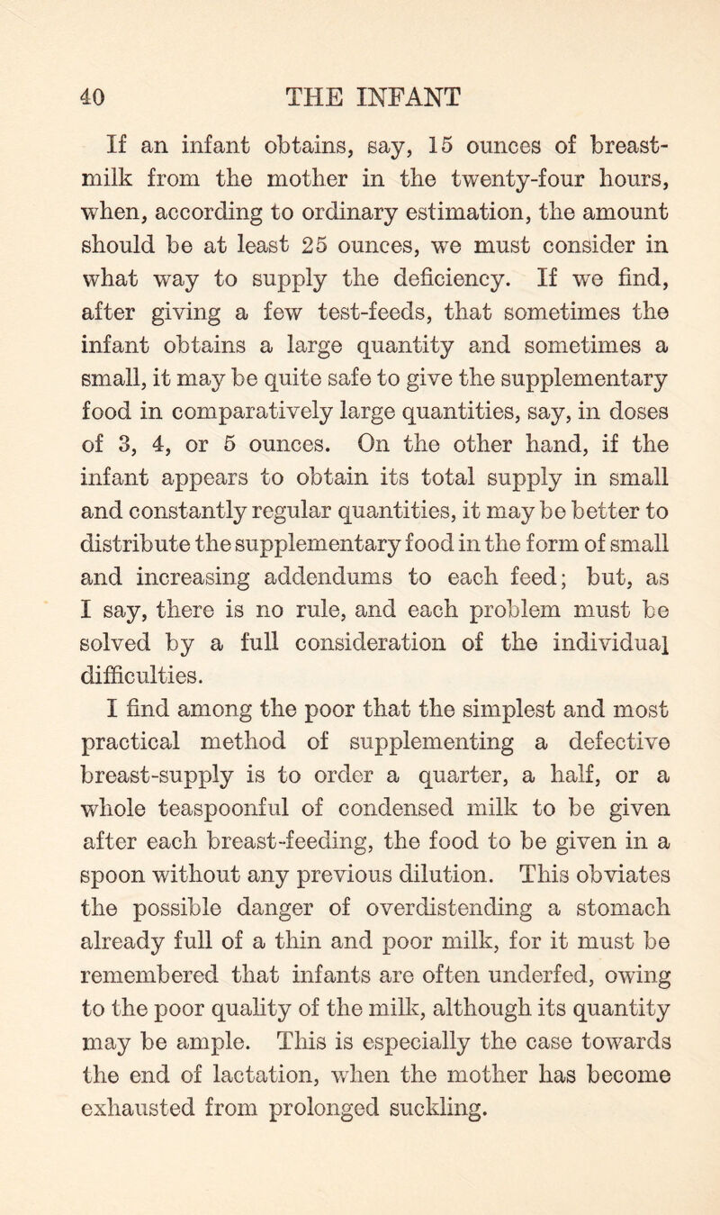 If an infant obtains, say, 15 ounces of breast- milk from the mother in the twenty-four hours, when, according to ordinary estimation, the amount should be at least 25 ounces, we must consider in what way to supply the deficiency. If we find, after giving a few test-feeds, that sometimes the infant obtains a large quantity and sometimes a small, it may be quite safe to give the supplementary food in comparatively large quantities, say, in doses of 3, 4, or 5 ounces. On the other hand, if the infant appears to obtain its total supply in small and constantly regular quantities, it may be better to distribute the supplementary food in the form of small and increasing addendums to each feed; but, as I say, there is no rule, and each problem must be solved by a full consideration of the individual difficulties. I find among the poor that the simplest and most practical method of supplementing a defective breast-supply is to order a quarter, a half, or a whole teaspoonful of condensed milk to be given after each breast-feeding, the food to be given in a spoon without any previous dilution. This obviates the possible danger of overdistending a stomach already full of a thin and poor milk, for it must be remembered that infants are often underfed, owing to the poor quality of the milk, although its quantity may be ample. This is especially the case towards the end of lactation, when the mother has become exhausted from prolonged suckling.