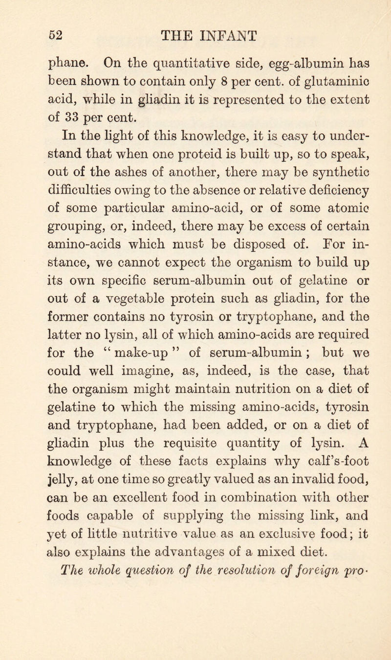 phane. On the quantitative side, egg-albumin has been shown to contain only 8 per cent, of glutaminic acid, while in gliadin it is represented to the extent of 33 per cent. In the light of this knowledge, it is easy to under¬ stand that when one proteid is built up, so to speak, out of the ashes of another, there may be synthetic difficulties owing to the absence or relative deficiency of some particular amino-acid, or of some atomic grouping, or, indeed, there may be excess of certain amino-acids which must be disposed of. For in¬ stance, we cannot expect the organism to build up its own specific serum-albumin out of gelatine or out of a vegetable protein such as gliadin, for the former contains no tyrosin or tryptophane, and the latter no lysin, all of which amino-acids are required for the “ make-up ” of serum-albumin ; but we could well imagine, as, indeed, is the case, that the organism might maintain nutrition on a diet of gelatine to which the missing amino-acids, tyrosin and tryptophane, had been added, or on a diet of gliadin plus the requisite quantity of lysin. A knowledge of these facts explains why calf’s-foot jelly, at one time so greatly valued as an invalid food, can be an excellent food in combination with other foods capable of supplying the missing link, and yet of little nutritive value as an exclusive food; it also explains the advantages of a mixed diet. The whole question of the resolution of foreign pro*