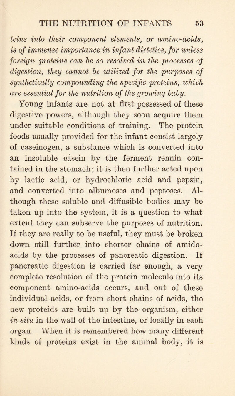 teins into their component elements, or amino-acids, is of immense importance in infant dietetics, for unless foreign proteins can be so resolved in the processes of digestion, they cannot be utilized for the purposes of synthetically compounding the specific proteins, which are essential for the nutrition of the growing baby. Young infants are not at first possessed of these digestive powers, although they soon acquire them under suitable conditions of training. The protein foods usually provided for the infant consist largely of caseinogen, a substance which is converted into an insoluble casein by the ferment rennin con¬ tained in the stomach; it is then further acted upon by lactic acid, or hydrochloric acid and pepsin, and converted into albumoses and peptoses. Al¬ though these soluble and diffusible bodies may be taken up into the system, it is a question to what extent they can subserve the purposes of nutrition. If they are really to be useful, they must be broken down still further into shorter chains of amido- acids by the processes of pancreatic digestion. If pancreatic digestion is carried far enough, a very complete resolution of the protein molecule into its component amino-acids occurs, and out of these individual acids, or from short chains of acids, the new proteids are built up by the organism, either in situ in the wall of the intestine, or locally in each organ. When it is remembered how many different kinds of proteins exist in the animal body, it is