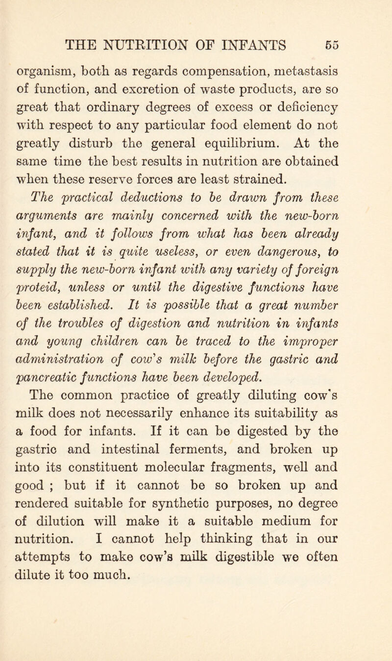 organism, both as regards compensation, metastasis of function, and excretion of waste products, are so great that ordinary degrees of excess or deficiency with respect to any particular food element do not greatly disturb the general equilibrium. At the same time the best results in nutrition are obtained when these reserve forces are least strained. The practical deductions to he drawn from these arguments are mainly concerned with the new-horn infant, and it follows from what has been already stated that it is quite useless, or even dangerous, to supply the new-horn infant ivith any variety of foreign proteid, unless or until the digestive functions have been established. It is possible that a great number of the troubles of digestion and nutrition in infants and young children can be traced to the improper administration of cow's milk before the gastric and pancreatic functions have been developed. The common practice of greatly diluting cow's milk does not necessarily enhance its suitability as a food for infants. If it can be digested by the gastric and intestinal ferments, and broken up into its constituent molecular fragments, well and good ; but if it cannot be so broken up and rendered suitable for synthetic purposes, no degree of dilution will make it a suitable medium for nutrition. I cannot help thinking that in our attempts to make cow’s milk digestible we often dilute it too much.