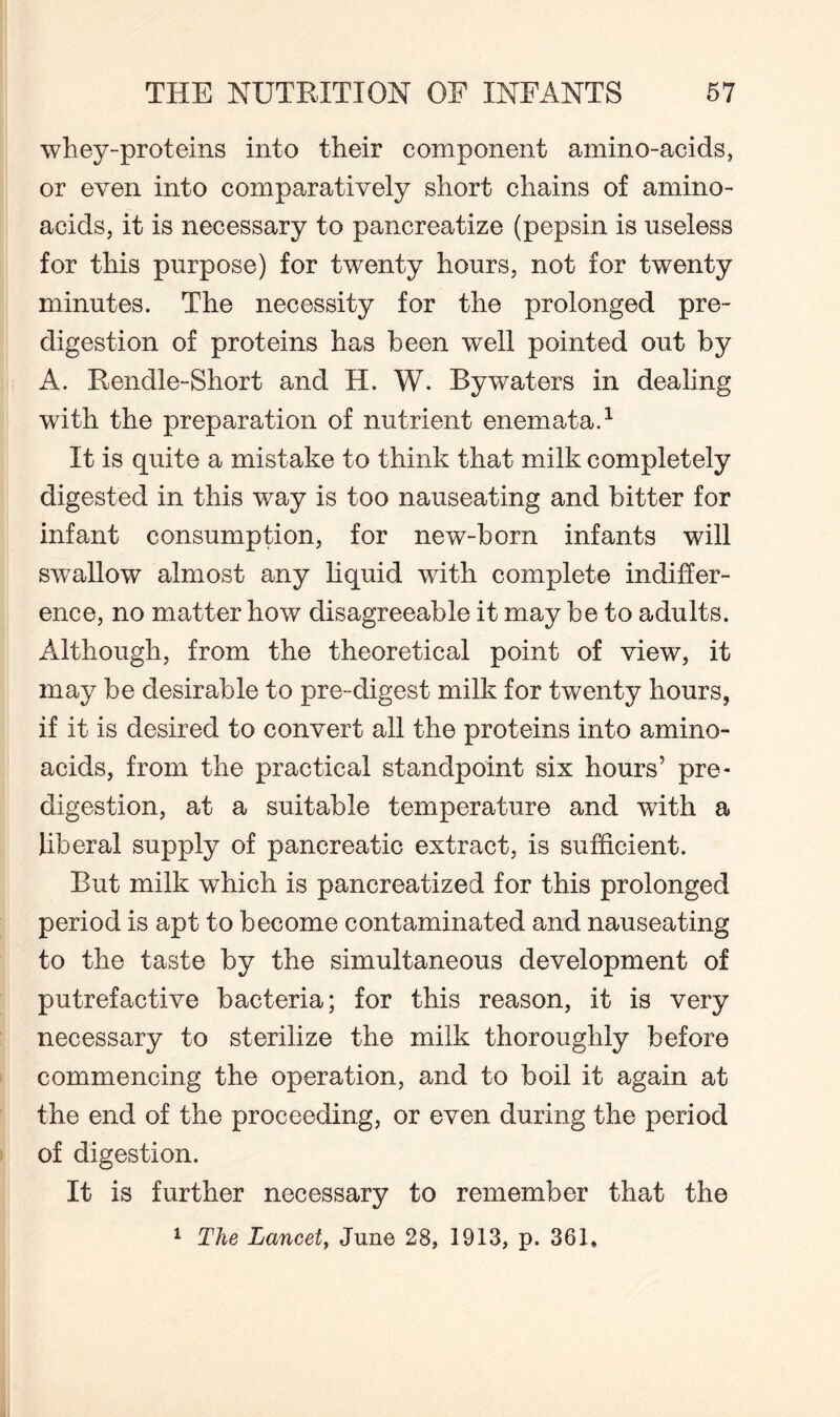 whey-proteins into their component amino-acids, or even into comparatively short chains of amino- acids, it is necessary to pancreatize (pepsin is useless for this purpose) for twenty hours, not for twenty minutes. The necessity for the prolonged pre¬ digestion of proteins has been well pointed out by A. Rendle-Short and H. W. Bywaters in dealing with the preparation of nutrient enemata.1 It is quite a mistake to think that milk completely digested in this way is too nauseating and bitter for infant consumption, for new-born infants will swallow almost any liquid with complete indiffer¬ ence, no matter how disagreeable it may be to adults. Although, from the theoretical point of view, it may be desirable to pre-digest milk for twenty hours, if it is desired to convert all the proteins into amino- acids, from the practical standpoint six hours’ pre- digestion, at a suitable temperature and with a liberal supply of pancreatic extract, is sufficient. But milk which is pancreatized for this prolonged period is apt to become contaminated and nauseating to the taste by the simultaneous development of putrefactive bacteria; for this reason, it is very necessary to sterilize the milk thoroughly before commencing the operation, and to boil it again at the end of the proceeding, or even during the period of digestion. It is further necessary to remember that the 1 The Lancet, June 28, 1913, p. 361,