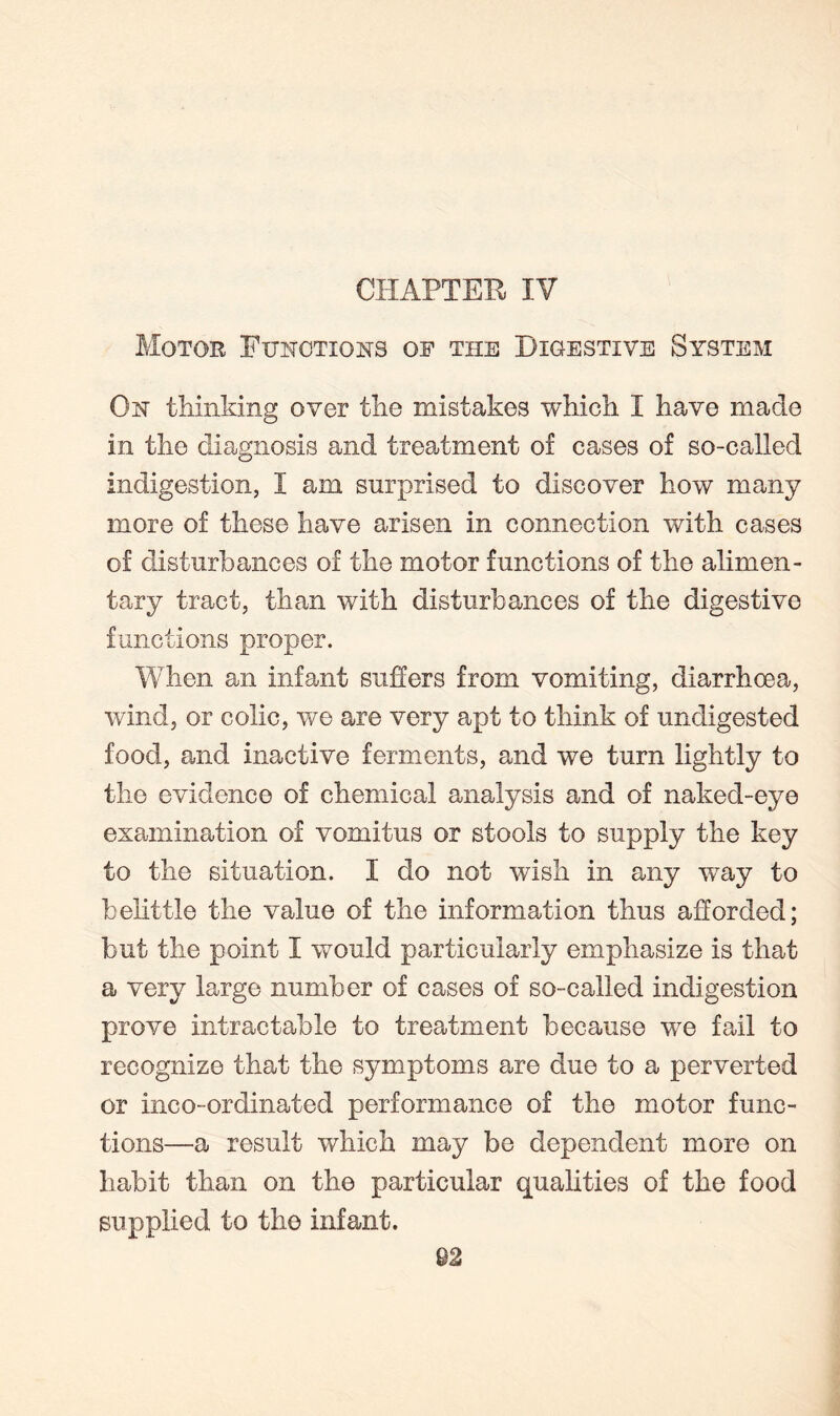 CHAPTER, IV Motor Functions of the Digestive System On thinking over the mistakes which I have made in the diagnosis and treatment of cases of so-called indigestion, I am surprised to discover how many more of these have arisen in connection with cases of disturbances of the motor functions of the alimen¬ tary tract, than with disturbances of the digestive functions proper. When an infant suffers from vomiting, diarrhoea, wind, or colic, we are very apt to think of undigested food, and inactive ferments, and we turn lightly to the evidence of chemical analysis and of naked-eye examination of vomitus or stools to supply the key to the situation. I do not wish in any way to belittle the value of the information thus afforded; but the point I would particularly emphasize is that a very large number of cases of so-called indigestion prove intractable to treatment because we fail to recognize that the symptoms are due to a perverted or inco-ordinated performance of the motor func¬ tions—a result which may be dependent more on habit than on the particular qualities of the food supplied to the infant.