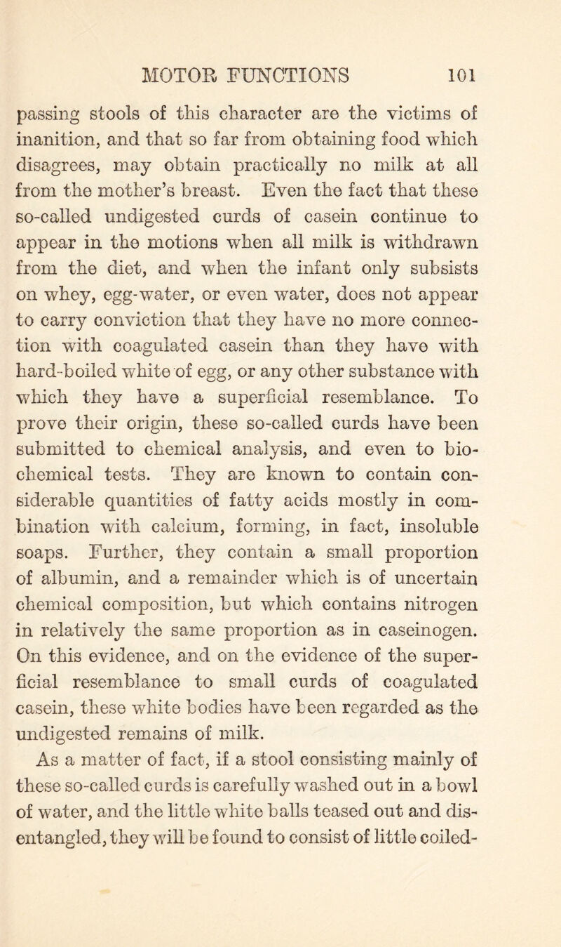 passing stools of this character are the victims of inanition, and that so far from obtaining food which disagrees, may obtain practically no milk at all from the mother’s breast. Even the fact that these so-called undigested curds of casein continue to appear in the motions when all milk is withdrawn from the diet, and when the infant only subsists on whey, egg-water, or even water, does not appear to carry conviction that they have no more connec¬ tion with coagulated casein than they have with hard-boiled white of egg, or any other substance with which they have a superficial resemblance. To prove their origin, these so-called curds have been submitted to chemical analysis, and even to bio¬ chemical tests. They are known to contain con¬ siderable quantities of fatty acids mostly in com¬ bination with calcium, forming, in fact, insoluble soaps. Further, they contain a small proportion of albumin, and a remainder which is of uncertain chemical composition, but which contains nitrogen in relatively the same proportion as in caseinogen. On this evidence, and on the evidence of the super¬ ficial resemblance to small curds of coagulated casein, these white bodies have been regarded as the undigested remains of milk. As a matter of fact, if a stool consisting mainly of these so-called curds is carefully washed out in a bowl of water, and the little white balls teased out and dis¬ entangled, they will be found to consist of little coiled-