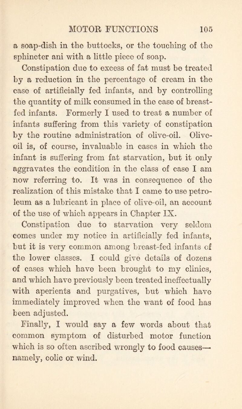 a soap-disli in the buttocks, or the touching of the sphincter ani with a little piece of soap. Constipation due to excess of fat must be treated by a reduction in the percentage of cream in the case of artificially fed infants, and by controlling the quantity of milk consumed in the case of breast¬ fed infants. Formerly I used to treat a number of infants suffering from this variety of constipation by the routine administration of olive-oil. Olive- oil is, of course, invaluable in cases in which the infant is suffering from fat starvation, but it only aggravates the condition in the class of case I am now referring to. It was in consequence of the realization of this mistake that I came to use petro¬ leum as a lubricant in place of olive-oil, an account of the use of which appears in Chapter IX. Constipation due to starvation very seldom comes under my notice in artificially fed infants, but it is very common among breast-fed infants of the lower classes. I could give details of dozens of cases which have been brought to my clinics, and which have previously been treated ineffectually with aperients and purgatives, but which have immediately improved when the want of food has been adjusted. Finally, I would say a few words about that common symptom of disturbed motor function which is so often ascribed wrongly to food causes—> namely, colic or wind.