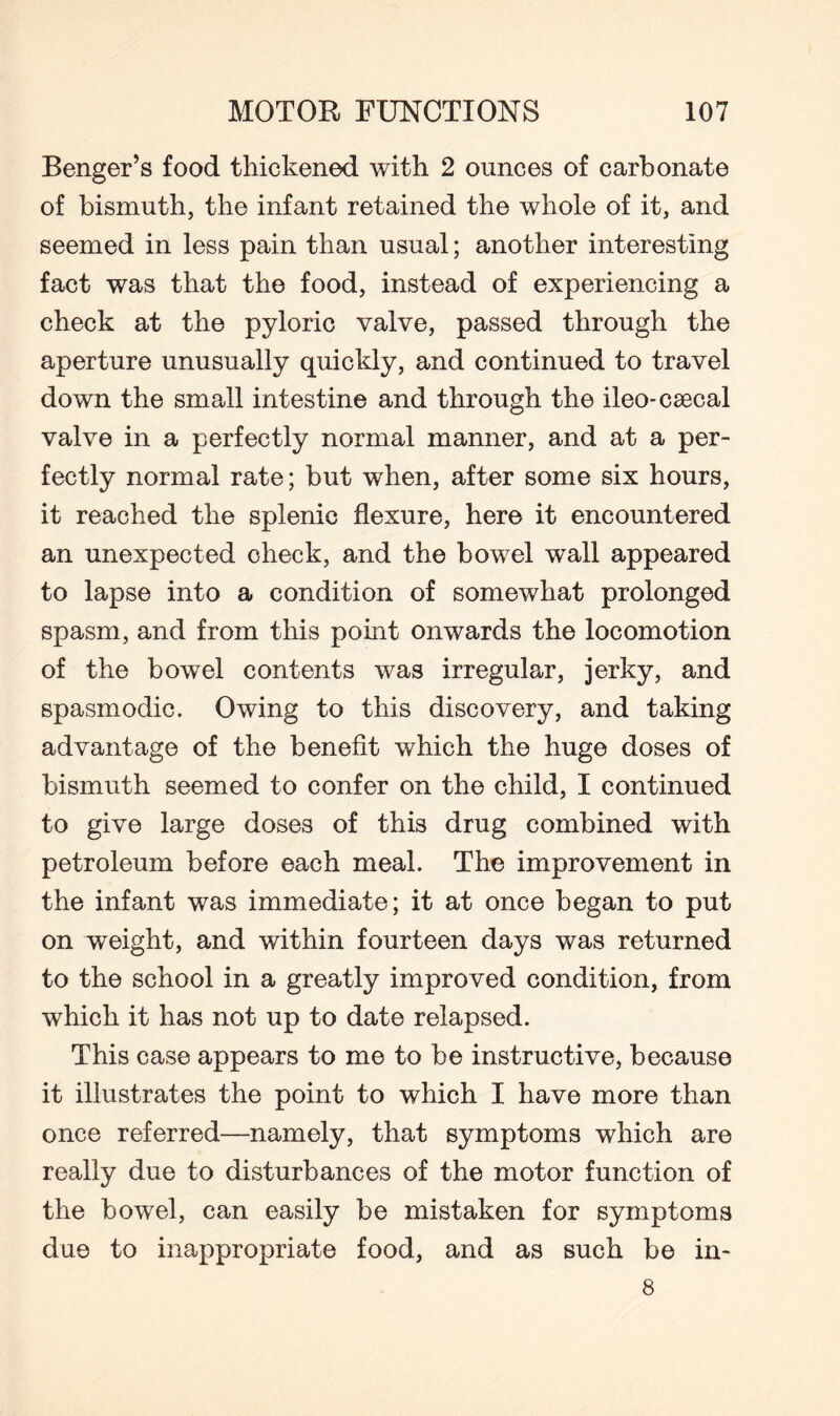 Benger’s food thickened with 2 ounces of carbonate of bismuth, the infant retained the whole of it, and seemed in less pain than usual; another interesting fact was that the food, instead of experiencing a check at the pyloric valve, passed through the aperture unusually quickly, and continued to travel down the small intestine and through the ileo-csecal valve in a perfectly normal manner, and at a per¬ fectly normal rate; but when, after some six hours, it reached the splenic flexure, here it encountered an unexpected check, and the bowel wall appeared to lapse into a condition of somewhat prolonged spasm, and from this point onwards the locomotion of the bowel contents was irregular, jerky, and spasmodic. Owing to this discovery, and taking advantage of the benefit which the huge doses of bismuth seemed to confer on the child, I continued to give large doses of this drug combined with petroleum before each meal. The improvement in the infant was immediate; it at once began to put on weight, and within fourteen days was returned to the school in a greatly improved condition, from which it has not up to date relapsed. This case appears to me to be instructive, because it illustrates the point to which I have more than once referred—namely, that symptoms which are really due to disturbances of the motor function of the bowel, can easily be mistaken for symptoms due to inappropriate food, and as such be in- 8