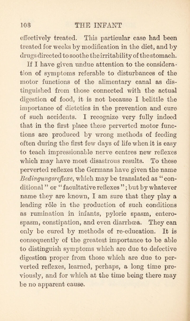 effectively treated. This particular case had been treated for weeks by modification in the diet, and by drugs directed to soothe the irritability of the stomach. If I have given undue attention to the considera¬ tion of symptoms referable to disturbances of the motor functions of the alimentary canal as dis¬ tinguished from those connected with the actual digestion of food, it is not because I belittle the importance of dietetics in the prevention and cure of such accidents. I recognize very fully indeed that in the first place these perverted motor func¬ tions are produced by wrong methods of feeding often during the first few days of life when it is easy to teach impressionable nerve centres new reflexes which may have most disastrous results. To these perverted reflexes the Germans have given the name Bedingungsreflexe, which may be translated as “ con¬ ditional ,J or “ facultative reflexes55; but by whatever name they are known, I am sure that they play a leading role in the production of such conditions as rumination in infants, pyloric spasm, entero- spasm, constipation, and even diarrhoea. They can only be cured by methods of re-education. It is consequently of the greatest importance to be able to distinguish symptoms which are due to defective digestion proper from those which are due to per¬ verted reflexes, learned, perhaps, a long time pre¬ viously, and for which at the time being there may be no apparent cause.