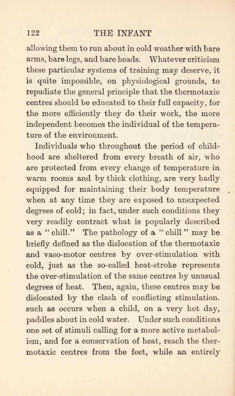 allowing them to run about in cold weather with bare arms, bare legs, and bare heads. Whatever criticism these particular systems of training may deserve, it is quite impossible, on physiological grounds, to repudiate the general principle that the thermotaxic centres should be educated to their full capacity, for the more efficiently they do their work, the more independent becomes the individual of the tempera¬ ture of the environment. Individuals who throughout the period of child¬ hood are sheltered from every breath of air, wrho are protected from every change of temperature in warm rooms and by thick clothing, are very badly equipped for maintaining their body temperature when at any time they are exposed to unexpected degrees of cold; in fact, under such conditions they very readily contract what is popularly described as a “ chill.” The pathology of a “ chill ” may be briefly defined as the dislocation of the thermotaxic and vaso-motor centres by over-stimulation with cold, just as the so-called heat-stroke represents the over-stimulation of the same centres by unusual degrees of heat. Then, again, these centres may be dislocated by the clash of conflicting stimulation, such as occurs when a child, on a very hot day, paddles about in cold water. Under such conditions one set of stimuli calling for a more active metabol¬ ism, and for a conservation of heat, reach the ther¬ motaxic centres from the feet, while an entirely