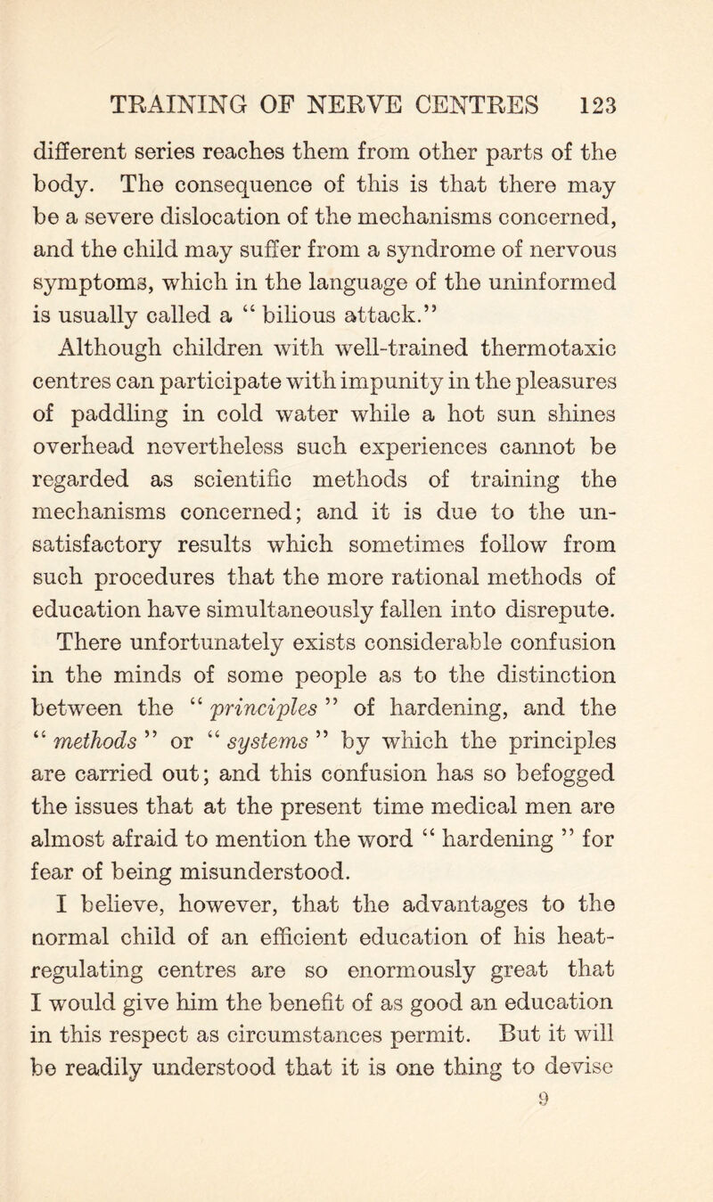 different series reaches them from other parts of the body. The consequence of this is that there may be a severe dislocation of the mechanisms concerned, and the child may suffer from a syndrome of nervous symptoms, which in the language of the uninformed is usually called a “ bilious attack.” Although children with well-trained thermotaxic centres can participate with impunity in the pleasures of paddling in cold water while a hot sun shines overhead nevertheless such experiences cannot be regarded as scientific methods of training the mechanisms concerned; and it is due to the un¬ satisfactory results which sometimes follow from such procedures that the more rational methods of education have simultaneously fallen into disrepute. There unfortunately exists considerable confusion in the minds of some people as to the distinction between the “ principles ” of hardening, and the “ methods ” or “ systems ” by which the principles are carried out; and this confusion has so befogged the issues that at the present time medical men are almost afraid to mention the word “ hardening ” for fear of being misunderstood. I believe, however, that the advantages to the normal child of an efficient education of his heat¬ regulating centres are so enormously great that I would give him the benefit of as good an education in this respect as circumstances permit. But it will be readily understood that it is one thing to devise