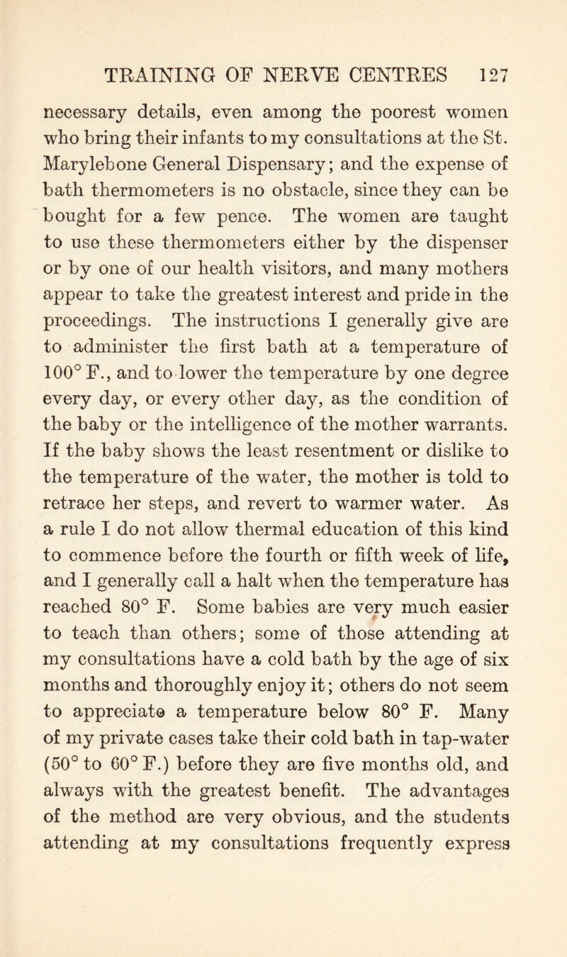 necessary details, even among the poorest women who bring their infants to my consultations at the St. Marylebone General Dispensary; and the expense of bath thermometers is no obstacle, since they can be bought for a few pence. The women are taught to use these thermometers either by the dispenser or by one of our health visitors, and many mothers appear to take the greatest interest and pride in the proceedings. The instructions I generally give are to administer the first bath at a temperature of 100° F., and to lower the temperature by one degree every day, or every other day, as the condition of the baby or the intelligence of the mother warrants. If the baby shows the least resentment or dislike to the temperature of the water, the mother is told to retrace her steps, and revert to warmer water. As a rule I do not allow thermal education of this kind to commence before the fourth or fifth week of life, and I generally call a halt when the temperature has reached 80° F. Some babies are very much easier to teach than others; some of those attending at my consultations have a cold bath by the age of six months and thoroughly enjoy it; others do not seem to appreciate a temperature below 80° F. Many of my private cases take their cold bath in tap-water (50° to 60° F.) before they are five months old, and always with the greatest benefit. The advantages of the method are very obvious, and the students attending at my consultations frequently express