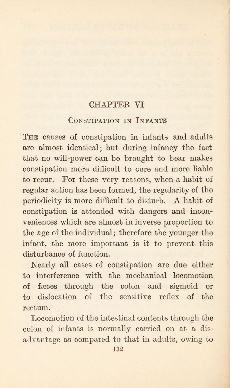 CHAPTER VI Constipation in Infants The causes of constipation in infants and adults are almost identical; but during infancy the fact that no will-power can be brought to bear makes constipation more difficult to cure and more liable to recur. For these very reasons, when a habit of regular action has been formed, the regularity of the periodicity is more difficult to disturb. A habit of constipation is attended with dangers and incon¬ veniences which are almost in inverse proportion to the age of the individual; therefore the younger the infant, the more important is it to prevent this disturbance of function. Nearly all cases of constipation are due either to interference with the mechanical locomotion of fseces through the colon and sigmoid or to dislocation of the sensitive reflex of the rectum. Locomotion of the intestinal contents through the colon of infants is normally carried on at a dis¬ advantage as compared to that in adults, owing to