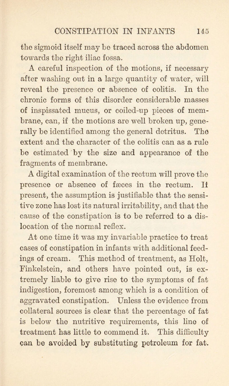 the sigmoid itself may be traced across the abdomen towards the right iliac fossa. A careful inspection of the motions, if necessary after washing out in a large quantity of water, will reveal the presence or absence of colitis. In the chronic forms of this disorder considerable masses of inspissated mucus, or coiled-up pieces of mem¬ brane, can, if the motions are well broken up, gene¬ rally be identified among the general detritus. The extent and the character of the colitis can as a rule be estimated 'by the size and appearance of the fragments of membrane. A digital examination of the rectum will prove the presence or absence of faeces in the rectum. It present, the assumption is justifiable that the sensi¬ tive zone has lost its natural irritability, and that the cause of the constipation is to be referred to a dis¬ location of the normal reflex. At one time it was my invariable practice to treat cases of constipation in infants with additional feed¬ ings of cream. This method of treatment, as Holt, Finkelstein, and others have pointed out, is ex¬ tremely liable to give rise to the symptoms of fat indigestion, foremost among which is a condition of aggravated constipation. Unless the evidence from collateral sources is clear that the percentage of fat is below the nutritive requirements, this line of treatment has little to commend it. This difficulty can be avoided by substituting petroleum for fat.