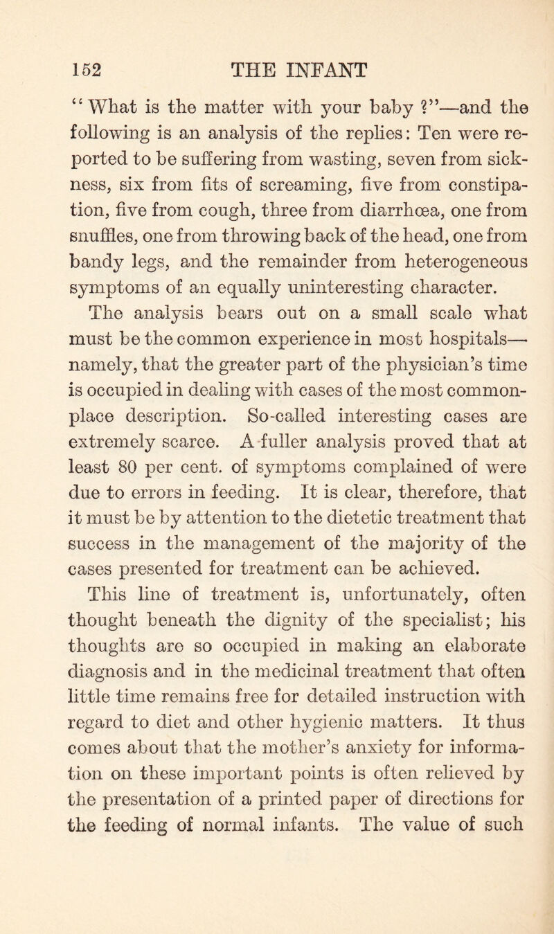 “ What is the matter with yonr baby ?”—and the following is an analysis of the replies: Ten were re¬ ported to be suffering from wasting, seven from sick¬ ness, six from fits of screaming, five from constipa¬ tion, five from cough, three from diarrhoea, one from snuffles, one from throwing back of the head, one from bandy legs, and the remainder from heterogeneous symptoms of an equally uninteresting character. The analysis bears out on a small scale what must be the common experience in most hospitals—• namely, that the greater part of the physician’s time is occupied in dealing with cases of the most common¬ place description. So-called interesting cases are extremely scarce. A fuller analysis proved that at least 80 per cent, of symptoms complained of were due to errors in feeding. It is clear, therefore, that it must be by attention to the dietetic treatment that success in the management of the majority of the cases presented for treatment can be achieved. This line of treatment is, unfortunately, often thought beneath the dignity of the specialist; his thoughts are so occupied in making an elaborate diagnosis and in the medicinal treatment that often little time remains free for detailed instruction with regard to diet and other hygienic matters. It thus comes about that the mother’s anxiety for informa¬ tion on these important points is often relieved by the presentation of a printed paper of directions for the feeding of normal infants. The value of such