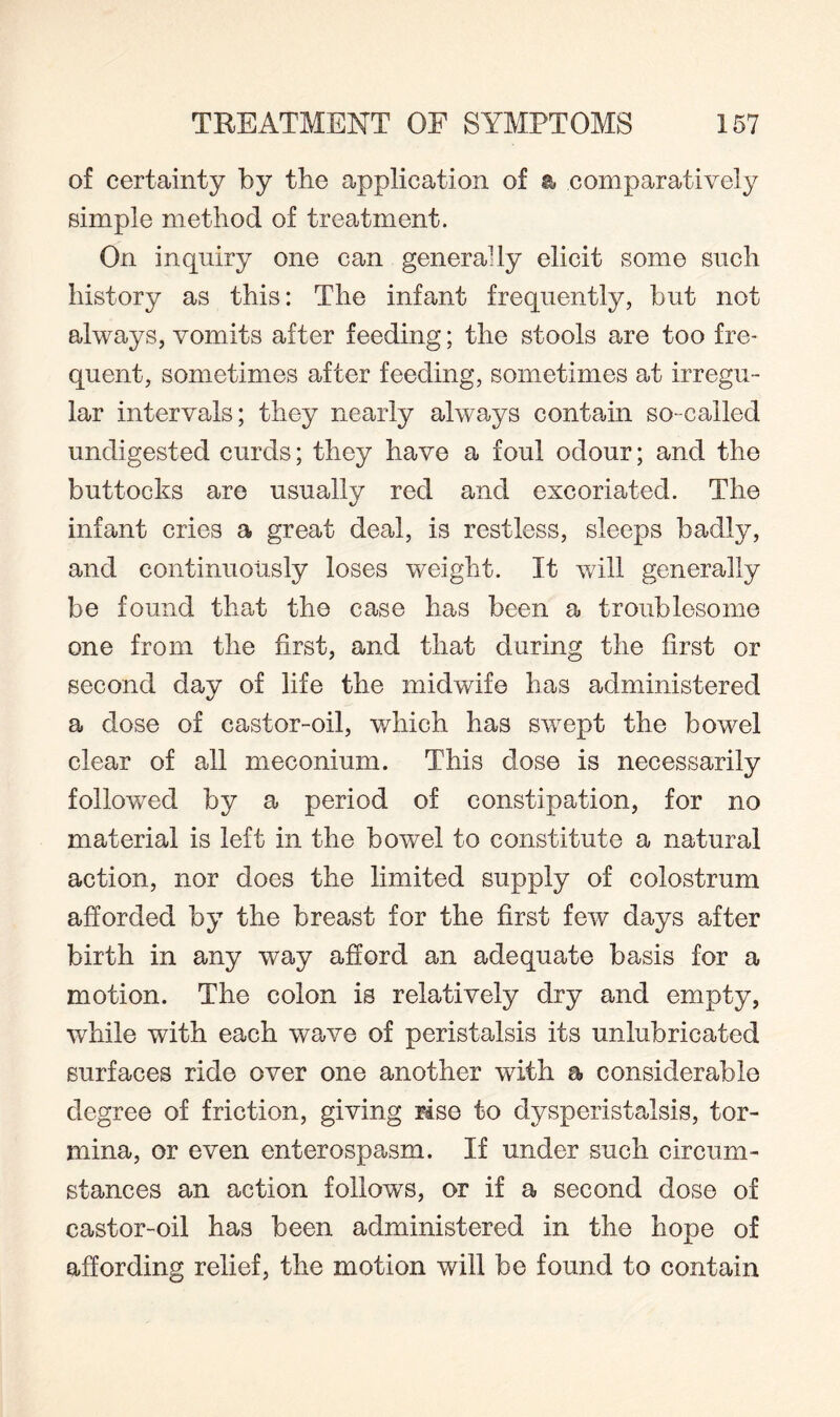 of certainty by the application of a comparatively simple method of treatment. On inquiry one can generally elicit some such history as this: The infant frequently, but not always, vomits after feeding; the stools are too fre¬ quent, sometimes after feeding, sometimes at irregu¬ lar intervals; they nearly always contain so-called undigested curds; they have a foul odour; and the buttocks are usually red and excoriated. The infant cries a great deal, is restless, sleeps badly, and continuously loses weight. It will generally be found that the case has been a troublesome one from the first, and that during the first or second day of life the midwife has administered a dose of castor-oil, which has swept the bowel clear of all meconium. This dose is necessarily followed by a period of constipation, for no material is left in the bowel to constitute a natural action, nor does the limited supply of colostrum afforded by the breast for the first few days after birth in any way afford an adequate basis for a motion. The colon is relatively dry and empty, while with each wave of peristalsis its unlubricated surfaces ride over one another with a considerable degree of friction, giving rise to dysperistalsis, tor¬ mina, or even enterospasm. If under such circum¬ stances an action follows, or if a second dose of castor-oil has been administered in the hope of affording relief, the motion will be found to contain