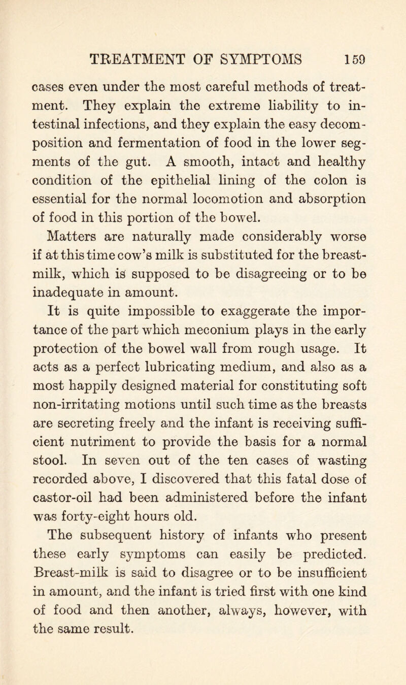 cases even under the most careful methods of treat¬ ment. They explain the extreme liability to in¬ testinal infections, and they explain the easy decom¬ position and fermentation of food in the lower seg¬ ments of the gut. A smooth, intact and healthy condition of the epithelial lining of the colon is essential for the normal locomotion and absorption of food in this portion of the bowel. Matters are naturally made considerably worse if at this time cow’s milk is substituted for the breast- milk, which is supposed to be disagreeing or to be inadequate in amount. It is quite impossible to exaggerate the impor¬ tance of the part which meconium plays in the early protection of the bowel wall from rough usage. It acts as a perfect lubricating medium, and also as a most happily designed material for constituting soft non-irritating motions until such time as the breasts are secreting freely and the infant is receiving suffi¬ cient nutriment to provide the basis for a normal stool. In seven out of the ten cases of wasting recorded above, I discovered that this fatal dose of castor-oil had been administered before the infant was forty-eight hours old. The subsequent history of infants who present these early symptoms can easily be predicted. Breast-milk is said to disagree or to be insufficient in amount, and the infant is tried first with one kind of food and then another, always, however, with the same result.