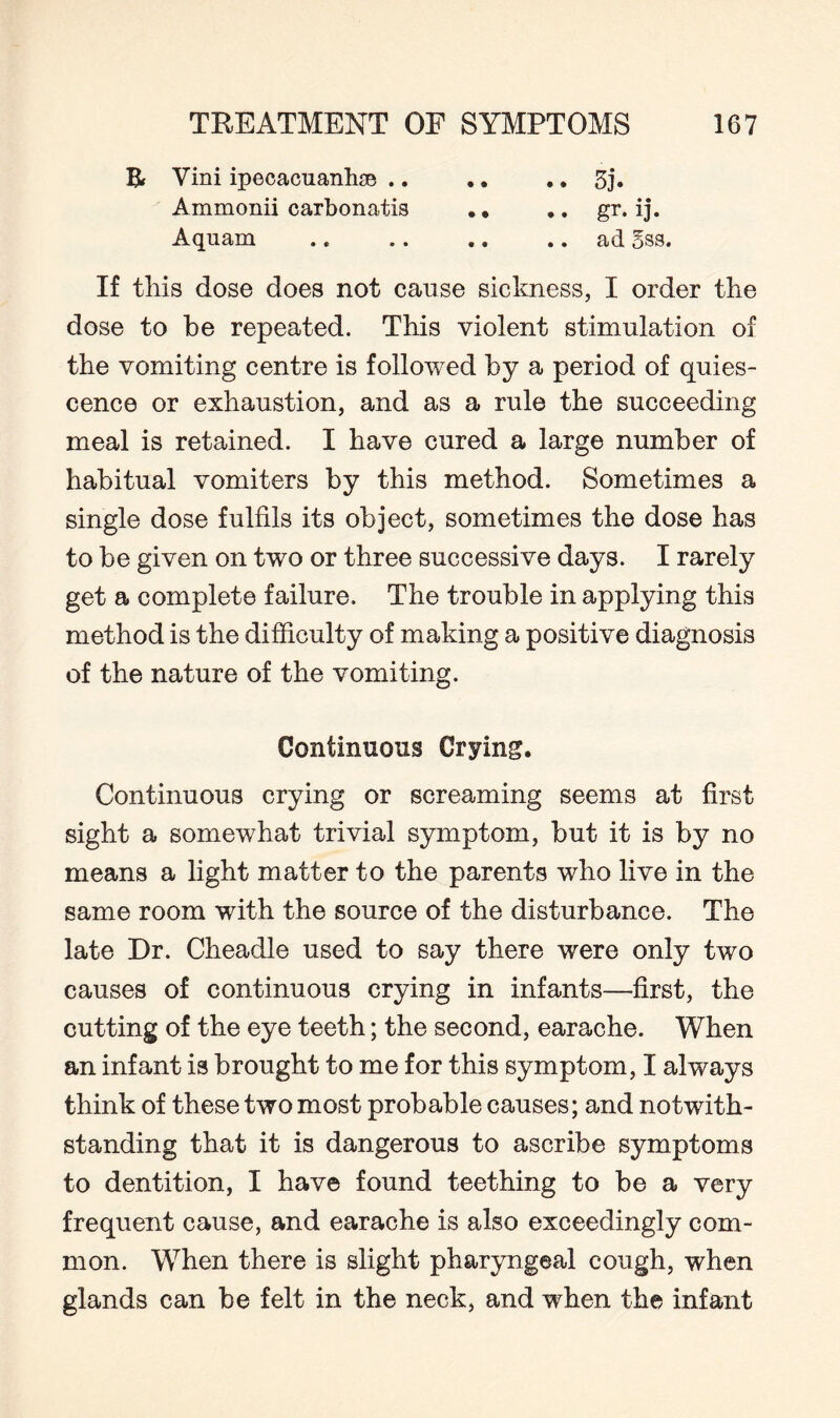Bf Vim ipecacuanha .. .. .. 3j. Ammonii carbonatis .» .. gr. ij. Aquam .. .. .. .. ad 5ss. If this dose does not cause sickness, I order the dose to be repeated. This violent stimulation of the vomiting centre is followed by a period of quies¬ cence or exhaustion, and as a rule the succeeding meal is retained. I have cured a large number of habitual vomiters by this method. Sometimes a single dose fulfils its object, sometimes the dose has to be given on two or three successive days. I rarely get a complete failure. The trouble in applying this method is the difficulty of making a positive diagnosis of the nature of the vomiting. Continuous Crying. Continuous crying or screaming seems at first sight a somewhat trivial symptom, but it is by no means a light matter to the parents who live in the same room with the source of the disturbance. The late Dr. Cheadle used to say there were only two causes of continuous crying in infants—first, the cutting of the eye teeth; the second, earache. When an infant is brought to me for this symptom, I always think of these two most probable causes; and notwith¬ standing that it is dangerous to ascribe symptoms to dentition, I have found teething to be a very frequent cause, and earache is also exceedingly com¬ mon. When there is slight pharyngeal cough, when glands can be felt in the neck, and when the infant