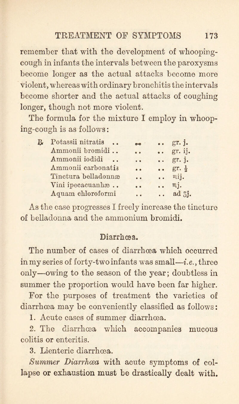 remember that with the development of whooping- cough in infants the intervals between the paroxysms become longer as the actual attacks become more violent, whereas with ordinary bronchitis the intervals become shorter and the actual attacks of coughing longer, though not more violent. The formula for the mixture I employ in whoop¬ ing-cough is as follows: Potassii nitratis .. .. gr. ]*. Ammonii bromidi .. .. gr. ij. Ammonii iodidi .. gr. j. Ammonii carbonatia • • gr- h Tinctnra belladonna .. uij. Vini ipecacuanha .. .. mj. Aquam chloroformi • • ad oj. As the case progresses I freely increase the tincture of belladonna and the ammonium bromidi. Diarrhoea. The number of cases of diarrhoea which occurred in my series of forty-two inf ants w^as small—i.e., three only—owing to the season of the year; doubtless in summer the proportion would have been far higher. For the purposes of treatment the varieties of diarrhoea may be conveniently classified as follows: 1. Acute cases of summer diarrhoea. 2. The diarrhoea w7hich accompanies mucous colitis or enteritis. 3. Lienteric diarrhoea. Summer Diarrhoea with acute symptoms of col¬ lapse or exhaustion must be drastically dealt with.