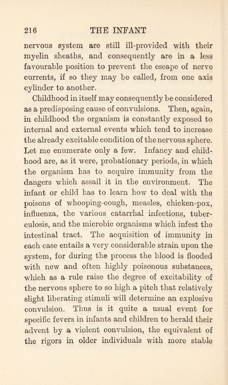 nervous system are still ill-provided with their myelin sheaths, and consequently are in a less favourable position to prevent the escape of nerve currents, if so they may be called, from one axis cylinder to another. Childhood in itself may consequently be considered as a predisposing cause of convulsions. Then, again, in childhood the organism is constantly exposed to internal and external events which tend to increase the already excitable condition of the nervous sphere. Let me enumerate only a few. Infancy and child¬ hood are, as it were, probationary periods, in which the organism has to acquire immunity from the dangers which assail it in the environment. The infant or child has to learn how to deal with the poisons of whooping-cough, measles, chicken-pox, influenza, the various catarrhal infections, tuber¬ culosis, and the microbic organisms which infest the intestinal tract. The acquisition of immunity in each case entails a very considerable strain upon the system, for during the process the blood is flooded with new and often highly poisonous substances, which as a rule raise the degree of excitability of the nervous sphere to so high a pitch that relatively slight liberating stimuli will determine an explosive convulsion. Thus is it quite a usual event for specific fevers in infants and children to herald their advent by a violent convulsion, the equivalent of the rigors in older individuals with more stable