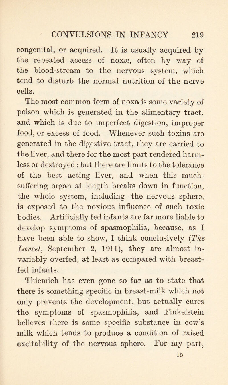 congenital, or acquired. It is usually acquired by the repeated access of noxse, often by way of the blood-stream to the nervous system, which tend to disturb the normal nutrition of the nerve cells. The most common form of noxa is some variety of poison which is generated in the alimentary tract, and which is due to imperfect digestion, improper food, or excess of food. Whenever such toxins are generated in the digestive tract, they are carried to the liver, and there for the most part rendered harm¬ less or destroyed; but there are limits to the tolerance of the best acting liver, and when this much- suffering organ at length breaks down in function, the whole system, including the nervous sphere, is exposed to the noxious influence of such toxic bodies. Artificially fed infants are far more liable to develop symptoms of spasmophilia, because, as I have been able to show, I think conclusively (The Lancet, September 2, 1911), they are almost in¬ variably overfed, at least as compared with breast¬ fed infants. Thiemich has even gone so far as to state that there is something specific in breast-milk which not only prevents the development, but actually cures the symptoms of spasmophilia, and Finkelstein believes there is some specific substance in cow’s milk which tends to produce a condition of raised excitability of the nervous sphere. For my part, 15