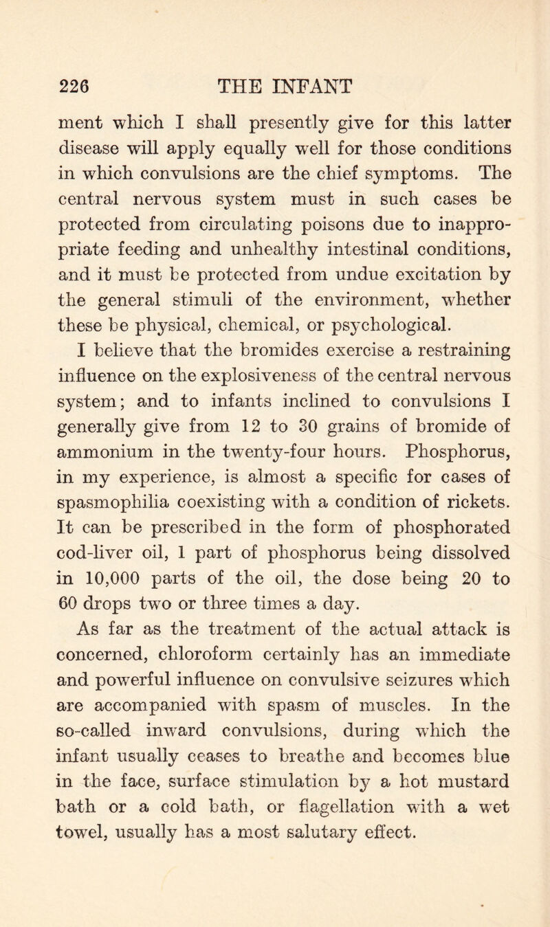 ment which I shall presently give for this latter disease will apply equally well for those conditions in which convulsions are the chief symptoms. The central nervous system must in such cases be protected from circulating poisons due to inappro¬ priate feeding and unhealthy intestinal conditions, and it must be protected from undue excitation by the general stimuli of the environment, whether these be physical, chemical, or psychological. I believe that the bromides exercise a restraining influence on the explosiveness of the central nervous system; and to infants inclined to convulsions I generally give from 12 to 30 grains of bromide of ammonium in the twenty-four hours. Phosphorus, in my experience, is almost a specific for cases of spasmophilia coexisting with a condition of rickets. It can be prescribed in the form of phosphorated cod-liver oil, 1 part of phosphorus being dissolved in 10,000 parts of the oil, the dose being 20 to 60 drops two or three times a day. As far as the treatment of the actual attack is concerned, chloroform certainly has an immediate and powerful influence on convulsive seizures which are accompanied with spasm of muscles. In the so-called imvard convulsions, during which the infant usually ceases to breathe and becomes blue in the face, surface stimulation by a hot mustard bath or a cold bath, or flagellation with a wet towel, usually has a most salutary effect.