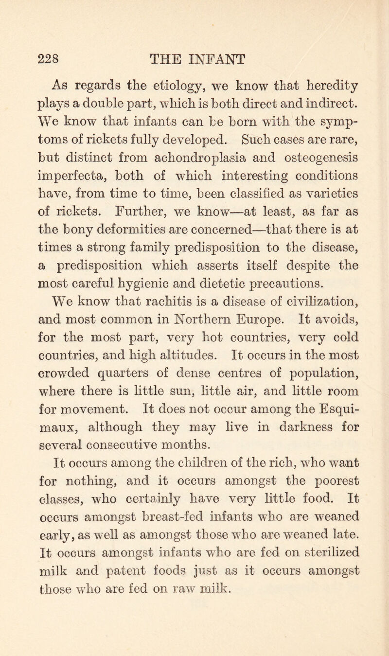 As regards the etiology, we know that heredity plays a double part, which is both direct and indirect. We know that infants can be born with the symp¬ toms of rickets fully developed. Such cases are rare, but distinct from achondroplasia and osteogenesis imperfecta, both of which interesting conditions have, from time to time, been classified as varieties of rickets. Further, v/e know—at least, as far as the bony deformities are concerned—that there is at times a strong family predisposition to the disease, a predisposition which asserts itself despite the most careful hygienic and dietetic precautions. We know that rachitis is a disease of civilization, and most common in Northern Europe. It avoids, for the most part, very hot countries, very cold countries, and high altitudes. It occurs in the most crowded quarters of dense centres of population, where there is little sun, little air, and little room for movement. It does not occur among the Esqui¬ maux, although they may live in darkness for several consecutive months. It occurs among the children of the rich, who want for nothing, and it occurs amongst the poorest classes, who certainly have very little food. It occurs amongst breast-fed infants who are weaned early, as well as amongst those who are weaned late. It occurs amongst infants who are fed on sterilized milk and patent foods just as it occurs amongst those who are fed on raw milk.