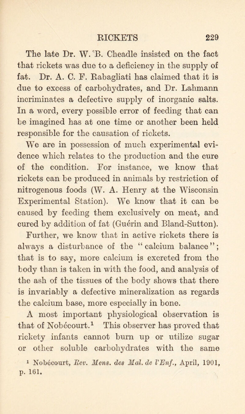 The late Dr. W. B. Cheadle insisted on the fact that rickets was due to a deficiency in the supply of fat. Dr. A. C. F. Rabagliati has claimed that it is due to excess of carbohydrates, and Dr. Lahmann incriminates a defective supply of inorganic salts. In a word, every possible error of feeding that can be imagined has at one time or another been held responsible for the causation of rickets. We are in possession of much experimental evi¬ dence which relates to the production and the cure of the condition. For instance, we know that rickets can be produced in animals by restriction of nitrogenous foods (W. A. Henry at the Wisconsin Experimental Station). We know that it can be caused by feeding them exclusively on meat, and cured by addition of fat (Guerin and Bland-Sutton). Further, we know that in active rickets there is always a disturbance of the “calcium balance”; that is to say, more calcium is excreted from the body than is taken in with the food, and analysis of the ash of the tissues of the body shows that there is invariably a defective mineralization as regards the calcium base, more especially in bone. A most important physiological observation is that of Nobecourt.1 This observer has proved that rickety infants cannot burn up or utilise sugar or other soluble carbohydrates with the same 1 Nobecourt, Bev. Mens, des Mai. de VEnf., April, 1901, p. 161.