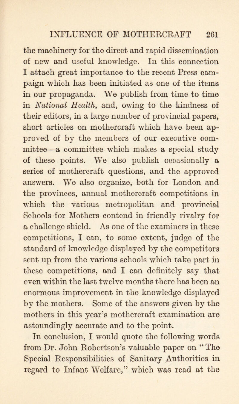 the machinery for the direct and rapid dissemination of new and useful knowledge. In this connection I attach great importance to the recent Press cam¬ paign which has been initiated as one of the items in our propaganda. We publish from time to time in National Health, and, owing to the kindness of their editors, in a large number of provincial papers, short articles on mothercraft which have been ap¬ proved of by the members of our executive com¬ mittee—a committee which makes a special study of these points. We also publish occasionally a series of mothercraft questions, and the approved answers. We also organize, both for London and the provinces, annual mothercraft competitions in which the various metropolitan and provincial Schools for Mothers contend in friendly rivalry for a challenge shield. As one of the examiners in these competitions, I can, to some extent, judge of the standard of knowledge displayed by the competitors sent up from the various schools which take part in these competitions, and I can definitely say that even within the last twelve months there has been an enormous improvement in the knowledge displayed by the mothers. Some of the answers given by the mothers in this year’s mothercraft examination are astoundingly accurate and to the point. In conclusion, I would quote the following words from Dr. John Robertson’s valuable paper on “The Special Responsibilities of Sanitary Authorities in regard to Infant Welfare,” which was read at the