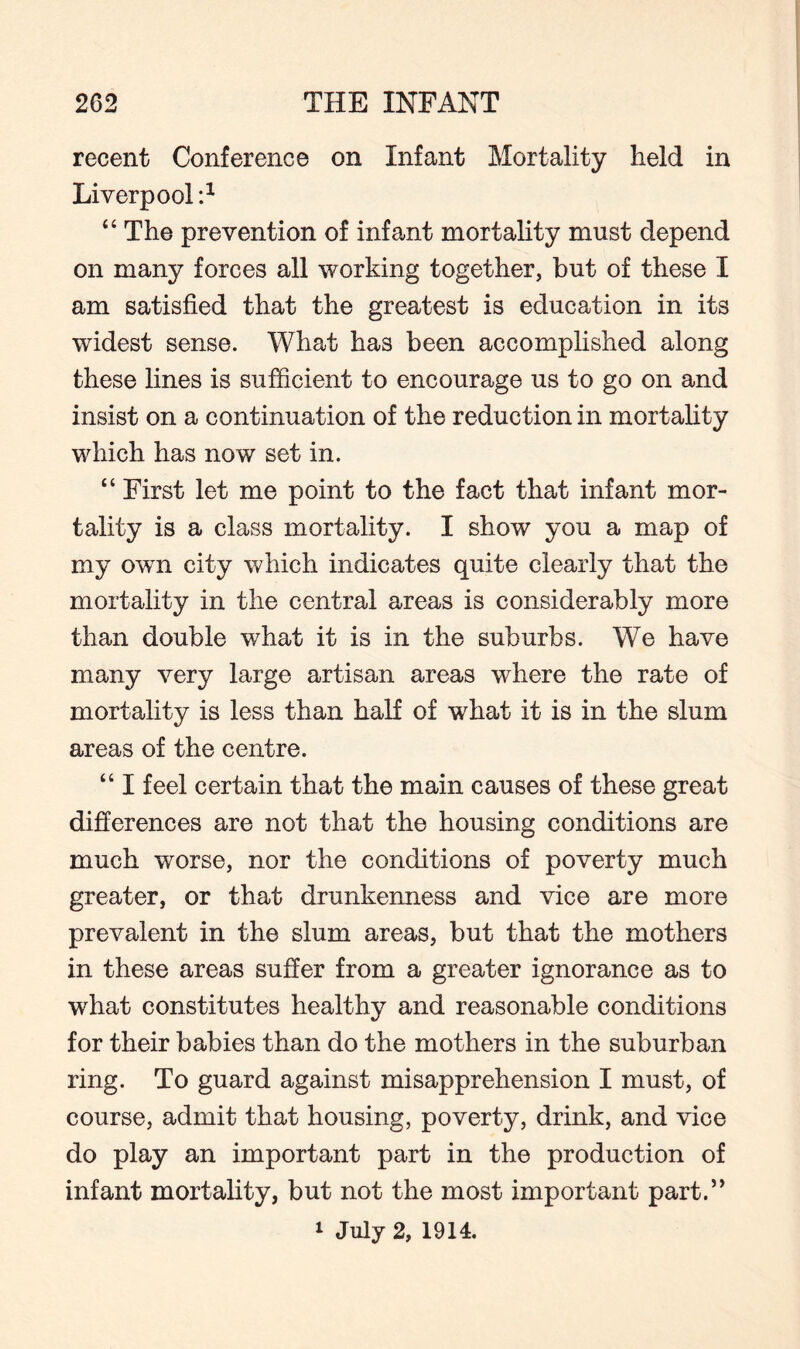 2C2 THE INFANT recent Conference on Infant Mortality held in Liverpool :1 “ The prevention of infant mortality must depend on many forces all working together, but of these I am satisfied that the greatest is education in its widest sense. What ha3 been accomplished along these lines is sufficient to encourage us to go on and insist on a continuation of the reduction in mortality which has now set in. “ First let me point to the fact that infant mor¬ tality is a class mortality. I show you a map of my own city which indicates quite clearly that the mortality in the central areas is considerably more than double what it is in the suburbs. We have many very large artisan areas where the rate of mortality is less than half of what it is in the slum areas of the centre. “ I feel certain that the main causes of these great differences are not that the housing conditions are much worse, nor the conditions of poverty much greater, or that drunkenness and vice are more prevalent in the slum areas, but that the mothers in these areas suffer from a greater ignorance as to what constitutes healthy and reasonable conditions for their babies than do the mothers in the suburban ring. To guard against misapprehension I must, of course, admit that housing, poverty, drink, and vice do play an important part in the production of infant mortality, but not the most important part.” 1 July 2, 1914.