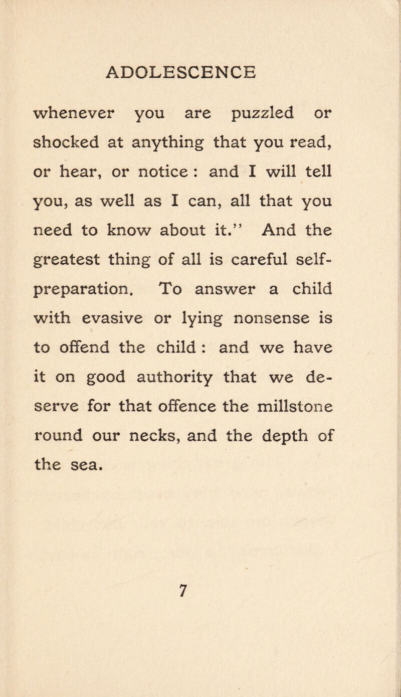 whenever you are puzzled or shocked at anything that you read, or hear, or notice : and I will tell you, as well as I can, all that you need to know about it.” And the greatest thing of all is careful self¬ preparation. To answer a child with evasive or lying nonsense is to offend the child : and we have it on good authority that we de¬ serve for that offence the millstone round our necks, and the depth of the sea.