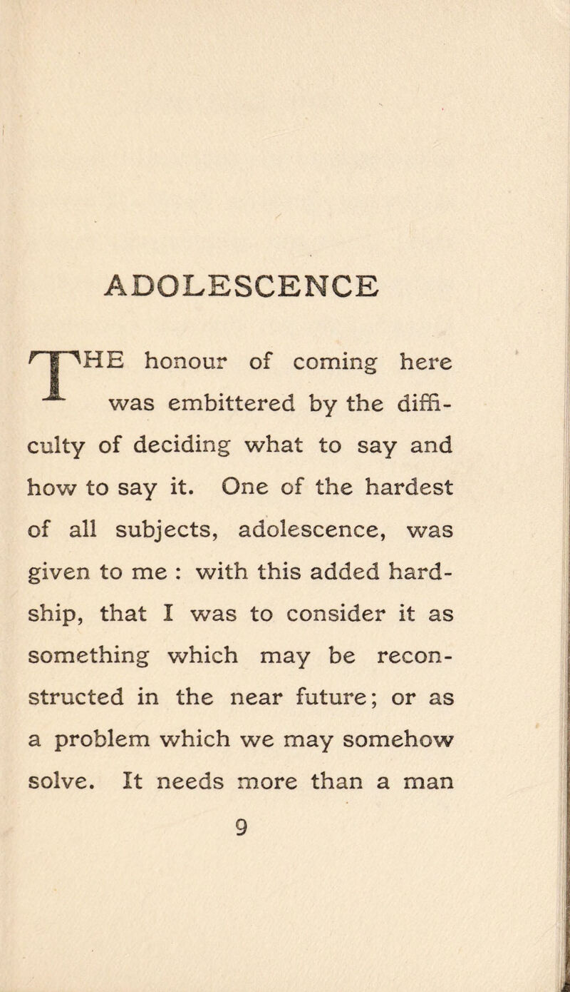 ^T'HE honour of coming here was embittered by the diffi¬ culty of deciding what to say and how to say it. One of the hardest of all subjects, adolescence, was given to me : with this added hard¬ ship, that I was to consider it as something which may be recon¬ structed in the near future; or as a problem which we may somehow solve. It needs more than a man