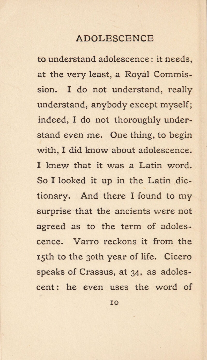 to understand adolescence: it needs, at the very least, a Royal Commis¬ sion. I do not understand, really understand, anybody except myself; indeed, I do not thoroughly under¬ stand even me. One thing, to begin with, I did know about adolescence. I knew that it was a Latin word. So I looked it up in the Latin dic¬ tionary. And there I found to my surprise that the ancients were not agreed as to the term of adoles¬ cence. Varro reckons it from the 15th to the 30th year of life. Cicero speaks of Crassus, at 34, as adoles¬ cent : he even uses the word of