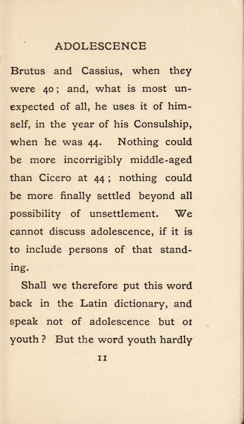 Brutus and Cassius, when they were 40; and, what is most un¬ expected of all, he uses it of him¬ self, in the year of his Consulship, when he was 44. Nothing could be more incorrigibly middle-aged than Cicero at 44 ; nothing could be more finally settled beyond all possibility of unsettlement. We cannot discuss adolescence, if it is to include persons of that stand¬ ing. Shall we therefore put this word back in the Latin dictionary, and speak not of adolescence but ot youth ? But the word youth hardly