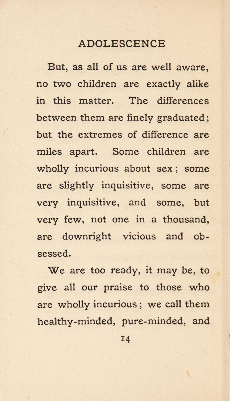 But, as all of us are well aware, no two children are exactly alike in this matter. The differences between them are finely graduated; but the extremes of difference are miles apart. Some children are wholly incurious about sex ; some are slightly inquisitive, some are very inquisitive, and some, but very few, not one in a thousand, are downright vicious and ob¬ sessed. We are too ready, it may be, to give all our praise to those who are wholly incurious ; we call them healthy-minded, pure-minded, and