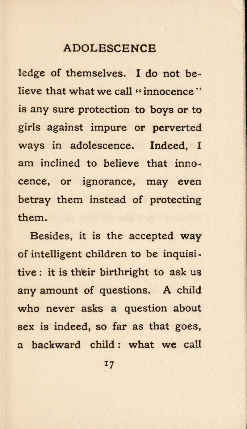 ledge of themselves. I do not be¬ lieve that what we call “ innocence ” is any sure protection to boys or to girls against impure or perverted ways in adolescence. Indeed, I am inclined to believe that inno¬ cence, or ignorance, may even betray them instead of protecting them. Besides, it is the accepted way of intelligent children to be inquisi¬ tive : it is their birthright to ask us any amount of questions. A child who never asks a question about sex is indeed, so far as that goes, a backward child: what we call *7