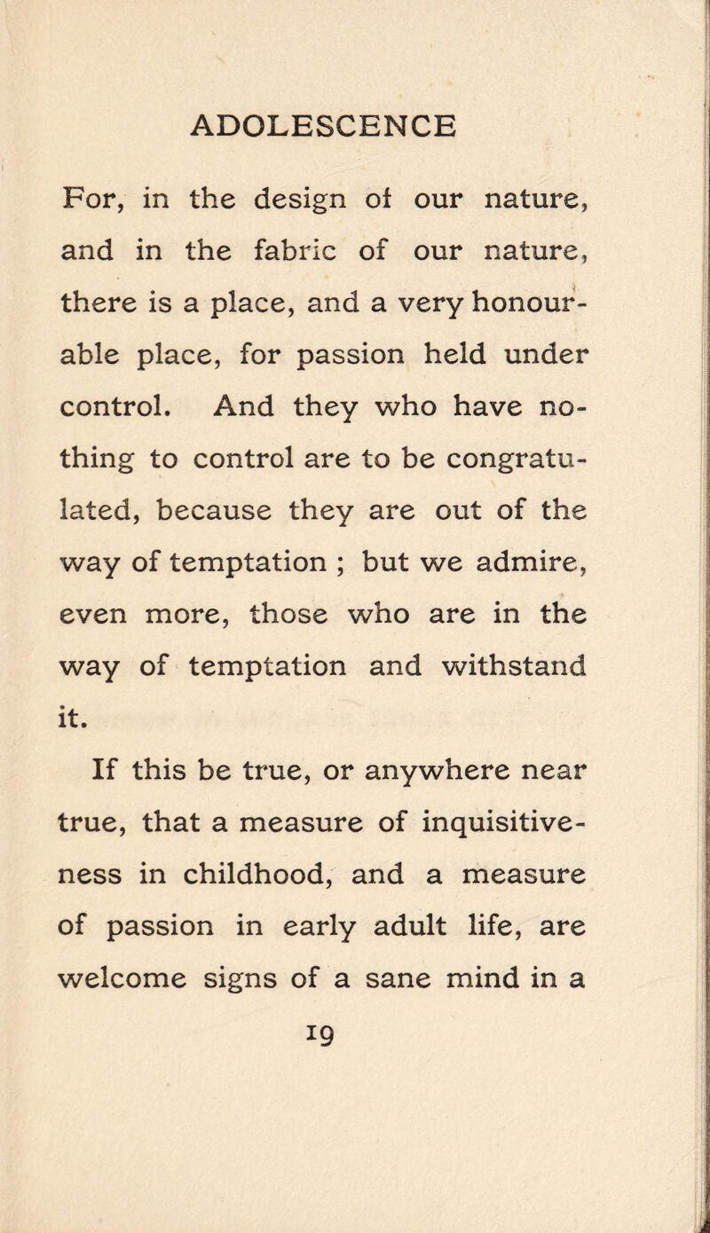 For, in the design oi our nature, and in the fabric of our nature, there is a place, and a very honour¬ able place, for passion held under control. And they who have no¬ thing to control are to be congratu¬ lated, because they are out of the way of temptation ; but we admire, even more, those who are in the way of temptation and withstand it. If this be true, or anywhere near true, that a measure of inquisitive¬ ness in childhood, and a measure of passion in early adult life, are welcome signs of a sane mind in a