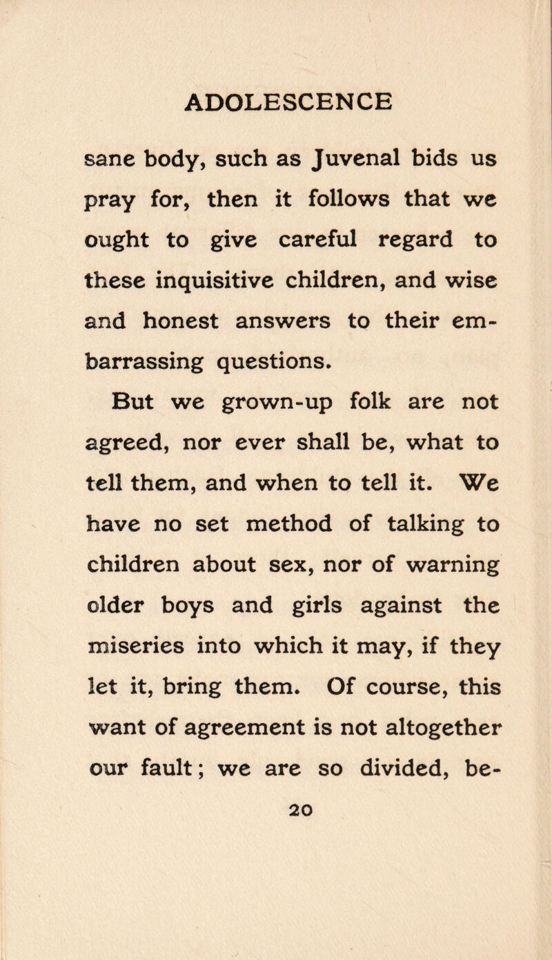 sane body, such as Juvenal bids us pray for, then it follows that we ought to give careful regard to these inquisitive children, and wise and honest answers to their em¬ barrassing questions. But we grown-up folk are not agreed, nor ever shall be, what to tell them, and when to tell it. We have no set method of talking to children about sex, nor of warning older boys and girls against the miseries into which it may, if they let it, bring them. Of course, this want of agreement is not altogether our fault; we are so divided, be-